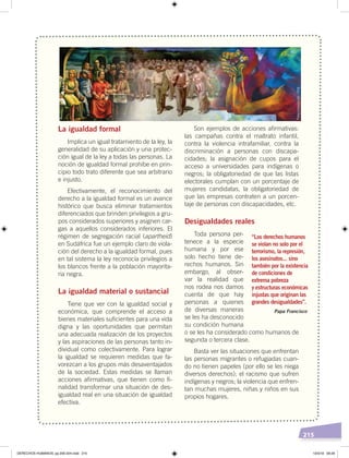 215
La igualdad formal
Implica un igual tratamiento de la ley, la
generalidad de su aplicación y una protec-
ción igual de la ley a todas las personas. La
noción de igualdad formal prohíbe en prin-
cipio todo trato diferente que sea arbitrario
e injusto.
Efectivamente, el reconocimiento del
derecho a la igualdad formal es un avance
histórico que busca eliminar tratamientos
diferenciados que brinden privilegios a gru-
pos considerados superiores y asignen car-
gas a aquellos considerados inferiores. El
régimen de segregación racial (apartheid)
en Sudáfrica fue un ejemplo claro de viola-
ción del derecho a la igualdad formal, pues
en tal sistema la ley reconocía privilegios a
los blancos frente a la población mayorita-
ria negra.
La igualdad material o sustancial
Tiene que ver con la igualdad social y
económica, que comprende el acceso a
bienes materiales suficientes para una vida
digna y las oportunidades que permitan
una adecuada realización de los proyectos
y las aspiraciones de las personas tanto in-
dividual como colectivamente. Para lograr
la igualdad se requieren medidas que fa-
vorezcan a los grupos más desaventajados
de la sociedad. Estas medidas se llaman
acciones afirmativas, que tienen como fi-
nalidad transformar una situación de des-
igualdad real en una situación de igualdad
efectiva.
Son ejemplos de acciones afirmativas:
las campañas contra el maltrato infantil,
contra la violencia intrafamiliar, contra la
discriminación a personas con discapa-
cidades; la asignación de cupos para el
acceso a universidades para indígenas o
negros; la obligatoriedad de que las listas
electorales cumplan con un porcentaje de
mujeres candidatas, la obligatoriedad de
que las empresas contraten a un porcen-
taje de personas con discapacidades, etc.
Desigualdades reales
Toda persona per-
tenece a la especie
humana y por ese
solo hecho tiene de-
rechos humanos. Sin
embargo, al obser-
var la realidad que
nos rodea nos damos
cuenta de que hay
personas a quienes
de diversas maneras
se les ha desconocido
su condición humana
o se les ha considerado como humanos de
segunda o tercera clase.
Basta ver las situaciones que enfrentan
las personas migrantes o refugiadas cuan-
do no tienen papeles (por ello se les niega
diversos derechos); el racismo que sufren
indígenas y negros; la violencia que enfren-
tan muchas mujeres, niñas y niños en sus
propios hogares.
Papa Francisco
“Los derechos humanos
se violan no solo por el
terrorismo, la represión,
los asesinatos... sino
también por la existencia
de condiciones de
extrema pobreza
y estructuras económicas
injustas que originan las
grandes desigualdades”.
Fotocomposición:CEN
DERECHOS HUMANOS; pp.200-224.indd 215 13/3/19 09:29
 