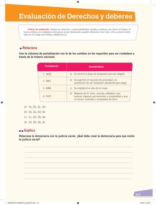 217
Evaluación de Derechos y deberes
	n	Relaciona
Une la columna de periodización con la de los cambios en los requisitos para ser ciudadano a
través de la historia nacional:
n	n	Explica
Relaciona la democracia con la justicia social. ¿Qué debe crear la democracia para que exista
la justicia social?
Criterio de evaluación: Analiza los derechos y responsabilidades sociales y políticas que tienen el Estado, la
fuerza pública y la ciudadanía como grupo social, destacando aquellos referentes a las niñas, niños y jóvenes seña-
lados en el Código de la Niñez y Adolescencia.
a) 1a, 2b, 3c, 4d
b) 1b, 2a, 3d, 4c
c) 1c, 2d, 3b, 4a
d) 1d, 2b, 3a, 4c
Periodización
1. 1830 a) Se eliminó la base de propiedad para ser elegido.
2. 1861 b) Se suprimió el requisito de propiedad y la
prohibición de ser trabajador pendiente para elegir.
3. 1884
4. 1920
c) Se estableció el voto de la mujer.
d) Mayores de 21 años, varones, alfabetos, que
tuvieran ingresos permanentes o propiedades y que
no fueran sirvientes o empleados de otros.
Características
DERECHOS HUMANOS; pp.200-224.indd 217 13/3/19 09:29
 