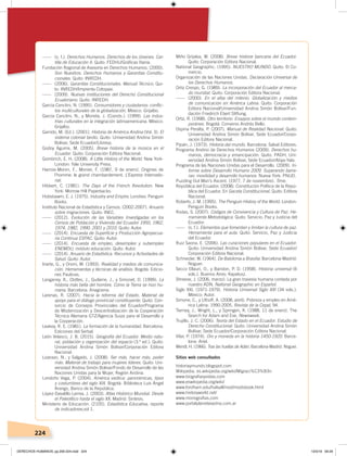 224
------ (s. f.). Derechos Humanos. Derechos de los Jóvenes. Car-
tilla de Educación II. Quito: FEDHU/Gráﬁcas Iberia.
Fundación Regional de Asesoría en Derechos Humanos. (2000).
Son Nuestros. Derechos Humanos y Garantías Constitu-
cionales. Quito: INREDH.
------ (2006). Garantías Constitucionales. Manual Técnico, Qui-
to: INREDH/Imprenta Cotopaxi.
------ (2009). Nuevas instituciones del Derecho Constitucional
Ecuatoriano. Quito: INREDH.
García Canclini, N. (1995). Consumidores y ciudadanos: conﬂic-
tos multiculturales de la globalización. México: Grijalbo.
García Canclini, N., y Moneta, J. (Coords.). (1999). Las indus-
trias culturales en la integración latinoamericana. México:
Grijalbo.
Garrido, M. (Ed.). (2001). Historia de América Andina (Vol. 3). El
sistema colonial tardío. Quito: Universidad Andina Simón
Bolívar, Sede Ecuador/Libresa.
Godoy Aguirre, M. (2005). Breve historia de la música en el
Ecuador. Quito: Corporación Editora Nacional.
Gombrich, E. H. (2008). A Little History of the World. New York-
London: Yale University Press.
Harrois-Monin, F., Monier, F. (1987, 9 de enero). Origines de
l’homme: le grand chambardement. L’Express Internatio-
nal.
Hibbert, C. (1981). The Days of the French Revolution. New
York: Morrow Hill Paperbacks.
Hobsbawm, E. J. (1975). Industry and Empire. Londres: Penguin
Books.
Instituto Nacional de Estadística y Censos. (2002-2007). Anuario
sobre migraciones. Quito: INEC.
------ (2012). Evolución de las Variables Investigadas en los
Censos de Población y Vivienda del Ecuador 1950, 1962,
1974, 1982, 1990, 2001 y 2010. Quito: Autor.
------ (2014). Encuesta de Superﬁcie y Producción Agropecua-
ria Continua ESPAC. Quito: Autor.
------ (2014). Encuesta de empleo, desempleo y subempleo
ENEMDU, módulo educación. Quito: Autor.
------ (2014). Anuario de Estadística. Recursos y Actividades de
Salud. Quito: Autor.
Iriarte, G., y Orsini, M. (1993). Realidad y medios de comunica-
ción. Herramientas y técnicas de análisis. Bogotá: Edicio-
nes Paulinas.
Langaney, A., Clottes, J., Guilaine, J., y Simonet, D. (1999). La
historia más bella del hombre. Cómo la Tierra se hizo hu-
mana. Barcelona: Anagrama.
Larenas, R. (2007). Hacia la reforma del Estado. Material de
apoyo para el diálogo provincial constituyente. Quito: Con-
sorcio de Consejos Provinciales del Ecuador/Programa
de Modernización y Descentralización de la Cooperación
Técnica Alemana GTZ/Agencia Suiza para el Desarrollo y
la Cooperación.
Leakey, R. E. (1981). La formación de la humanidad. Barcelona:
Ediciones del Serbal.
León Velasco, J. B. (2015). Geografía del Ecuador. Medio natu-
ral, población y organización del espacio (3.ª ed.). Quito:
Universidad Andina Simón Bolívar/Corporación Editora
Nacional.
Lizarazo, N., y Salgado, J. (2008). Ser más, hacer más, poder
más. Material de trabajo para mujeres líderes. Quito: Uni-
versidad Andina Simón Bolívar/Fondo de Desarrollo de las
Naciones Unidas para la Mujer, Región Andina.
Londoño Vega, P. (2004). América exótica: panorámicas, tipos
y costumbres del siglo XIX. Bogotá: Biblioteca Luis Ángel
Arango, Banco de la República.
López-Davalillo Larrea, J. (2003). Atlas Histórico Mundial. Desde
el Paleolítico hasta el siglo XX. Madrid: Síntesis.
Ministerio de Educación. (2105). Estadística Educativa, reporte
de indicadores,vol 1.
Miño Grijalva, W. (2008). Breve historia bancaria del Ecuador.
Quito: Corporación Editora Nacional.
National Geographic. (1995). NUESTRO MUNDO. Quito: El Co-
mercio.
Organización de las Naciones Unidas. Declaración Universal de
los Derechos Humanos.
Ortiz Crespo, G. (1989). La incorporación del Ecuador al merca-
do mundial. Quito: Corporación Editora Nacional.
------ (2000). En el alba del milenio. Globalización y medios
de comunicación en América Latina. Quito: Corporación
Editora Nacional/Universidad Andina Simón Bolívar/Fun-
dación Friedrich Ebert Stiftung.
Ortiz, R. (1998). Otro territorio. Ensayos sobre el mundo contem-
poráneo. Bogotá: Convenio Andrés Bello.
Ospina Peralta, P. (2007). Manual de Realidad Nacional. Quito:
Universidad Andina Simón Bolívar, Sede Ecuador/Corpo-
ración Editora Nacional.
Pijoán, J. (1973). Historia del mundo. Barcelona: Salvat Editores.
Programa Andino de Derechos Humanos (2009). Derechos hu-
manos, democracia y emancipación. Quito: PADH, Uni-
versidad Andina Simón Bolívar, Sede Ecuador/Abya-Yala.
Programa de las Naciones Unidas para el Desarrollo. (2009). In-
forme sobre Desarrollo Humano 2009. Superando barre-
ras: movilidad y desarrollo humanos. Nueva York: PNUD.
Puzzling Out Man’s Ascent. (1977, 7 de noviembre). Time.
República del Ecuador. (2008). Constitución Política de la Repú-
blica del Ecuador. En Gaceta Constitucional. Quito: Editora
Nacional.
Roberts, J. M. (1995). The Penguin History of the World. London:
Penguin Books.
Rodas, S. (2007). Códigos de Convivencia y Cultura de Paz. He-
rramienta Metodológica. Quito: Servicio, Paz y Justicia del
Ecuador.
------ (s. f.). Elementos que fomentan y limitan la cultura de paz.
Herramienta para el aula. Quito: Servicio, Paz y Justicia
del Ecuador.
Ruiz Saona, E. (2006). Las curaciones populares en el Ecuador.
Quito: Universidad Andina Simón Bolívar, Sede Ecuador/
Corporación Editora Nacional.
Schneider, W. (1964). De Babilonia a Brasilia: Barcelona-Madrid:
Noguer.
Secco Ellauri, O., y Baridon, P. D. (1958). Historia universal (6
vols.). Buenos Aires: Kapelusz.
Shreeve, J. (2006, marzo). La gran travesía humana contada por
nuestro ADN. National Geographic en Español.
Siglo XXI. (1971-1979). Historia Universal Siglo XXI (34 vols.).
México: Autor.
Simone, C., y Uthoff, A. (2008, abril). Pobreza y empleo en Amé-
rica Latina: 1990-2005. Revista de la Cepal, 94.
Tierney, J., Wright, L., y Springen, K. (1988, 11 de enero). The
Search for Adam and Eve. Newsweek.
Trujillo, J. C. (2006). Teoría del Estado en el Ecuador. Estudio de
Derecho Constitucional. Quito: Universidad Andina Simón
Bolívar, Sede Ecuador/Corporación Editora Nacional.
Vilar, P. (1974). Oro y moneda en la historia 1450-1920. Barce-
lona: Ariel.
Wendl, H. (1966). Tras las huellas de Adán. Barcelona-Madrid: Noguer.
Sitios web consultados
historiaymundo.blogspot.com
Wikipedia. es.wikipedia.org/wiki/Migraci%C3%B3n
www.biograﬁasyvidas.com
www.eswikipedia.org/wiki/
www.fordham.edu/halsall/mod/modsbook.html
www.historyworld.net/
www.monograﬁas.com
www.portalplanetasedna.com.ar
DERECHOS HUMANOS; pp.200-224.indd 224 13/3/19 09:29
 