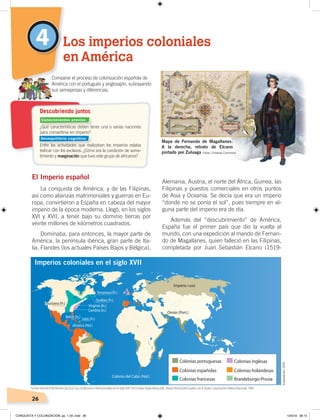 26
Alemania, Austria, el norte del África, Guinea, las
Filipinas y puestos comerciales en otros puntos
de Asia y Oceanía. Se decía que era un imperio
“donde no se ponía el sol”, pues siempre en al-
guna parte del imperio era de día.
Además del “descubrimiento” de América,
España fue el primer país que dio la vuelta al
mundo, con una expedición al mando de Fernan-
do de Magallanes, quien falleció en las Filipinas,
completada por Juan Sebastián Elcano (1519-
El Imperio español
La conquista de América, y de las Filipinas,
así como alianzas matrimoniales y guerras en Eu-
ropa, convirtieron a España en cabeza del mayor
imperio de la época moderna. Llegó, en los siglos
XVI y XVII, a tener bajo su dominio tierras por
veinte millones de kilómetros cuadrados.
Dominaba, para entonces, la mayor parte de
América, la península ibérica, gran parte de Ita-
lia, Flandes (los actuales Países Bajos y Bélgica),
4 Los imperios coloniales
en América
¿Qué características deben tener una o varias naciones
para convertirse en imperio?
Entre las actividades que realizaban los imperios estaba
traﬁcar con los esclavos. ¿Cómo era la condición de some-
timiento y marginación que tuvo este grupo de africanos?
Comparar el proceso de colonización española de
América con el portugués y anglosajón, subrayando
sus semejanzas y diferencias.
Descubriendo juntos
Mapa de Fernando de Magallanes.
A la derecha, retrato de Elcano
pintado por Zuluaga
Imperios coloniales en el siglo XVII
Fuente:Vicente Pólit Montes de Oca,“Las condiciones internacionales en el siglo XVII ”,en Enrique Ayala Mora, edit., NuevaHistoriadelEcuador, vol. 4, Quito, Corporación Editora Nacional, 1989.
Elaboración:CEN
Fotos: Creative Commons
Conocimientos previos
Desequilibrio cognitivo
CONQUISTA Y COLONIZACIÓN; pp. 1-33..indd 26 13/3/19 08:15
 