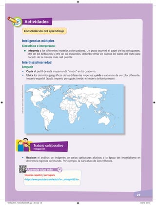Actividades
29
• Copia el perfil de este mapamundi “mudo” en tu cuaderno.
• Ubica los dominios geográficos de los diferentes imperios y pinta a cada uno de un color diferente:
Imperio español (azul), Imperio portugués (verde) e Imperio británico (rojo).
JoséCarlosGarcíaLópez.WikimediaCommons.
Aprende algo más
‹https://www.youtube.com/watch?v=_yHnapH819o›.
Imperio español y portugués
@
Interdisciplinariedad
Lenguaje
Inteligencias múltiples
Kinestésica e interpersonal
=	Interpreta a los diferentes imperios colonizadores. Un grupo asumirá el papel de los portugueses,
otro de los británicos y otro de los españoles; deberán tomar en cuenta los datos del texto para
hacerlo de la manera más real posible.
Trabajo colaborativo
Indagación
• Realicen el análisis de imágenes de varias caricaturas alusivas a la época del imperialismo en
diferentes regiones del mundo. Por ejemplo, la caricatura de Cecil Rhodes.
Consolidación del aprendizaje
CONQUISTA Y COLONIZACIÓN; pp. 1-33..indd 29 13/3/19 08:15
 
