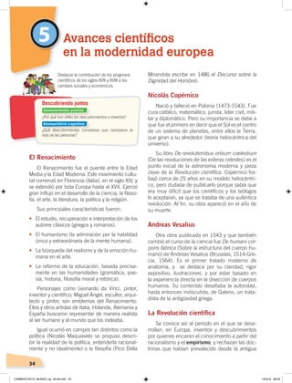 34
5
El Renacimiento
El Renacimiento fue el puente entre la Edad
Media y la Edad Moderna. Este movimiento cultu-
ral comenzó en Florencia (Italia), en el siglo XIV, y
se extendió por toda Europa hasta el XVII. Ejerció
gran influjo en el desarrollo de la ciencia, la filoso-
fía, el arte, la literatura, la política y la religión.
Sus principales características fueron:
• El estudio, recuperación e interpretación de los
autores clásicos (griegos y romanos).
• El humanismo (la admiración por la habilidad
única y extraordinaria de la mente humana).
• La búsqueda del realismo y de la emoción hu-
mana en el arte.
• La reforma de la educación, basada precisa-
mente en las humanidades (gramática, poe-
sía, historia, filosofía moral y retórica).
Personajes como Leonardo da Vinci, pintor,
inventor y científico; Miguel Ángel, escultor, arqui-
tecto y pintor, son emblemas del Renacimiento.
Ellos y otros artistas de Italia, Holanda, Alemania y
España buscaron representar de manera realista
al ser humano y al mundo que los rodeaba.
Igual ocurrió en campos tan distintos como la
política (Nicolás Maquiavelo se propuso descri-
bir la realidad de la política, entenderla racional-
mente y no idealmente) o la filosofía (Pico Della
Mirandola escribe en 1486 el Discurso sobre la
Dignidad del Hombre).
Nicolás Copérnico
Nació y falleció en Polonia (1473-1543). Fue
cura católico, matemático, jurista, líder civil, mili-
tar y diplomático. Pero su importancia se debe a
que fue el primero en decir que el Sol es el centro
de un sistema de planetas, entre ellos la Tierra,
que giran a su alrededor (teoría heliocéntrica del
universo).
Su libro De revolutionibus orbium coelestium
(De las revoluciones de las esferas celestes) es el
punto inicial de la astronomía moderna y pieza
clave de la Revolución científica. Copérnico tra-
bajó cerca de 25 años en su modelo heliocéntri-
co, pero dudaba de publicarlo porque sabía que
era muy difícil que los científicos y los teólogos
lo aceptaran, ya que se trataba de una auténtica
revolución. Al fin, su obra apareció en el año de
su muerte.
Andreas Vesalius
Otra obra publicada en 1543 y que también
cambió el curso de la ciencia fue De humani cor-
poris fabrica (Sobre la estructura del cuerpo hu-
mano) de Andreas Vesalius (Bruselas, 1514-Gre-
cia, 1564). Es el primer tratado moderno de
anatomía, y se destaca por su claridad, rigor
expositivo, ilustraciones, y por estar basado en
la experiencia directa en la disección de cuerpos
humanos. Su contenido desafiaba la autoridad,
hasta entonces indiscutida, de Galeno, un trata-
dista de la antigüedad griega.
La Revolución cientíﬁca
Se conoce así al período en el que se desa-
rrollan, en Europa, inventos y descubrimientos
por quienes encaran el conocimiento a partir del
racionalismo y el empirismo, y rechazan las doc-
trinas que habían prevalecido desde la antigua
Avances científicos
en la modernidad europea
¿Por qué son útiles los descubrimientos e inventos?
¿Qué descubrimientos consideras que cambiaron la
vida de las personas?
Destacar la contribución de los progresos
cientíﬁcos de los siglos XVII y XVIII a los
cambios sociales y económicos.
Descubriendo juntos
Conocimientos previos
Desequilibrio cognitivo
CAMBIOS EN EL MUNDO; pp. 34-59.indd 34 13/3/19 08:26
 
