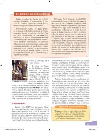 35
bía inventado una lente que permitía ver objetos
lejanos. Entonces se dedicó a experimentar con
lentes en un tubo. Así consiguió fabricar un teles-
copio mucho mejor que el holandés, pues tenía
seis y no tres aumentos; los objetos no se veían
“cabeza abajo” y distorsionados, sino claros y en
su posición correcta. Galileo fabricó 60 telesco-
pios, de diferentes calidades y aumentos.
Además de las aplicaciones marítimas y bé-
licas del telescopio (permitía ver a lo lejos a los
barcos o ejércitos que se aproximaban, por lo
que Venecia le nombró profesor de por vida con
un buen salario), Galileo con él escudriñó el cielo,
y así fue el primer ser humano en observar que
la Luna tiene valles y montañas; que Venus tiene
satélites; que la Vía Láctea no es una nube sino
que está compuesta por millones de estrellas;
que Saturno tiene un cuerpo alrededor (50 años
después, Huygens, astrónomo holandés, preci-
só que se trataba de anillos); y que el Sol tiene
Grecia y a lo largo de la
Edad Media.
El influjo de Améri-
ca fue fundamental para
cuestionar el conoci-
miento de las tradiciones
griega, latina y oriental:
encontrar y describir un
Nuevo Mundo, lleno de
especies vegetales y ani-
males desconocidas, y con-
firmar que la Tierra era esférica, ayudó a los eu-
ropeos a romper el molde inmutable del pensa-
miento clásico. Era obvio que los conocimientos
tradicionales eran muy limitados en lo relativo al
mundo natural, por lo que había que reorientar-
los, del modo que lo hizo Copérnico con el cos-
mos y Vesalius con el cuerpo humano.
Galileo Galilei
Galileo (1564-1642) fue astrónomo, filóso-
fo, matemático y físico, uno de los padres de la
Revolución científica. Tras publicar estudios de
geometría, mecánica, matemáticas, inventar una
bomba de agua, el primer termómetro y descu-
brir la ley del movimiento uniformemente acele-
rado (física), se enteró de que en Holanda se ha-
Los principios del método científico
Galileo introdujo las bases del método
científico basado en la investigación. El mé-
todo se consolidó con los aportes de Bacon
(empirismo) y Descartes (racionalismo).
Francis Bacon (inglés, 1561-1626) propu-
so no basarse en la deducción desde principios
generales sino en el método inductivo. Para
ello, había que prescindir de toda noción pre-
concebida del mundo. El estudio del hombre
y su entorno debía hacerse mediante observa-
ciones detalladas y controladas. Los científicos
debían ser, ante todo, escépticos, validar cada
conclusión particular a la que llegasen y evitar
generalizaciones, que han de ser muy caute-
losas. No se debían aceptar explicaciones que
no se pudieran probar por la observación y la
experiencia sensible.
El francés René Descartes (1596-1650),
considerado el pionero de la filosofía moderna,
propuso que, para conocer o reflexionar, debe
seguirse un método cuya primera regla es no
admitir nunca algo como verdadero si no se
constata con evidencia que lo es. Es el princi-
pio de la duda metódica, es decir, no asentir
más que aquello que no haya ocasión de du-
dar, para evitar la precipitación y la prevención.
La segunda regla es dividir las dificultades que
tengamos en tantas partes como sea preciso,
para solucionarlas mejor. La tercera, estable-
cer un orden y solucionar las cuestiones más
simples e ir avanzando hasta resolver los pro-
blemas más complejos. La cuarta es hacer
siempre revisiones amplias para estar seguros
de no haber omitido nada.
El geógrafo Johannes Vermeer
InstitutoStädel,FráncfortdelMeno.Foto:CreativeCommons
Aplicación del conocimiento
•	Preparen en clase un juicio al personaje Galileo
Galilei. Unos serán la defensa, otros los acu-
sadores, y un estudiante hará de protagonista.
Cada grupo debe presentar sus argumentos.
Todos tienen que desempeñar su papel.
CAMBIOS EN EL MUNDO; pp. 34-59.indd 35 13/3/19 08:26
 