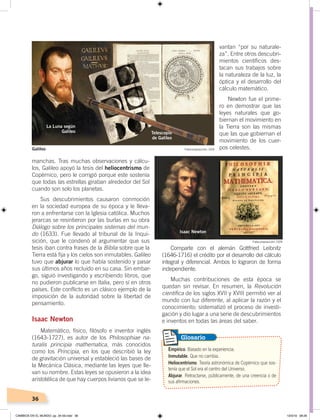 36
manchas. Tras muchas observaciones y cálcu-
los, Galileo apoyó la tesis del heliocentrismo de
Copérnico, pero le corrigió porque este sostenía
que todas las estrellas giraban alrededor del Sol
cuando son solo los planetas.
Sus descubrimientos causaron conmoción
en la sociedad europea de su época y le lleva-
ron a enfrentarse con la Iglesia católica. Muchos
jerarcas se resintieron por las burlas en su obra
Diálogo sobre los principales sistemas del mun-
do (1633). Fue llevado al tribunal de la Inqui-
sición, que le condenó al argumentar que sus
tesis iban contra frases de la Biblia sobre que la
Tierra está fija y los cielos son inmutables. Galileo
tuvo que abjurar lo que había sostenido y pasar
sus últimos años recluido en su casa. Sin embar-
go, siguió investigando y escribiendo libros, que
no pudieron publicarse en Italia, pero sí en otros
países. Este conflicto es un clásico ejemplo de la
imposición de la autoridad sobre la libertad de
pensamiento.
Isaac Newton
Matemático, físico, filósofo e inventor inglés
(1643-1727), es autor de los Philosophiae na-
turalis principia mathematica, más conocidos
como los Principia, en los que describió la ley
de gravitación universal y estableció las bases de
la Mecánica Clásica, mediante las leyes que lle-
van su nombre. Estas leyes se opusieron a la idea
aristotélica de que hay cuerpos livianos que se le-
vantan “por su naturale-
za”. Entre otros descubri-
mientos científicos des-
tacan sus trabajos sobre
la naturaleza de la luz, la
óptica y el desarrollo del
cálculo matemático.
Newton fue el prime-
ro en demostrar que las
leyes naturales que go-
biernan el movimiento en
la Tierra son las mismas
que las que gobiernan el
movimiento de los cuer-
pos celestes.
Comparte con el alemán Gottfried Leibnitz
(1646-1716) el crédito por el desarrollo del cálculo
integral y diferencial. Ambos lo lograron de forma
independiente.
Muchas contribuciones de esta época se
quedan sin revisar. En resumen, la Revolución
científica de los siglos XVII y XVIII permitió ver al
mundo con luz diferente, al aplicar la razón y el
conocimiento; sistematizó el proceso de investi-
gación y dio lugar a una serie de descubrimientos
e inventos en todas las áreas del saber.
Empírico. Basado en la experiencia.
Inmutable. Que no cambia.
Heliocentrismo. Teoría astronómica de Copérnico que sos-
tenía que el Sol era el centro del Universo.
Abjurar. Retractarse, públicamente, de una creencia o de
sus afirmaciones.
Glosario
Telescopio
de Galileo
La Luna según
Galileo
Isaac Newton
Fotocomposición: CEN
Fotocomposición: CEN
Galileo
CAMBIOS EN EL MUNDO; pp. 34-59.indd 36 13/3/19 08:26
 