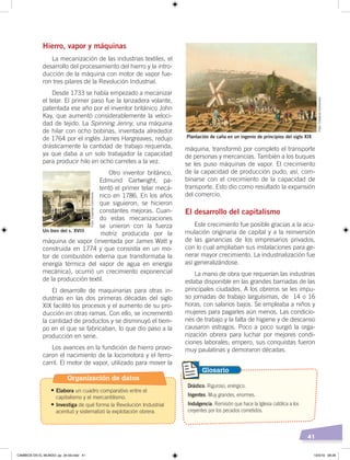 41
Hierro, vapor y máquinas
La mecanización de las industrias textiles, el
desarrollo del procesamiento del hierro y la intro-
ducción de la máquina con motor de vapor fue-
ron tres pilares de la Revolución Industrial.
Desde 1733 se había empezado a mecanizar
el telar. El primer paso fue la lanzadera volante,
patentada ese año por el inventor británico John
Kay, que aumentó considerablemente la veloci-
dad de tejido. La Spinning Jenny, una máquina
de hilar con ocho bobinas, inventada alrededor
de 1764 por el inglés James Hargreaves, redujo
drásticamente la cantidad de trabajo requerida,
ya que daba a un solo trabajador la capacidad
para producir hilo en ocho carretes a la vez.
Otro inventor británico,
Edmund Cartwright, pa-
tentó el primer telar mecá-
nico en 1786. En los años
que siguieron, se hicieron
constantes mejoras. Cuan-
do estas mecanizaciones
se unieron con la fuerza
motriz producida por la
máquina de vapor (inventada por James Watt y
construida en 1774 y que consistía en un mo-
tor de combustión externa que transformaba la
energía térmica del vapor de agua en energía
mecánica), ocurrió un crecimiento exponencial
de la producción textil.
El desarrollo de maquinarias para otras in-
dustrias en las dos primeras décadas del siglo
XIX facilitó los procesos y el aumento de su pro-
ducción en otras ramas. Con ello, se incrementó
la cantidad de productos y se disminuyó el tiem-
po en el que se fabricaban, lo que dio paso a la
producción en serie.
Los avances en la fundición de hierro provo-
caron el nacimiento de la locomotora y el ferro-
carril. El motor de vapor, utilizado para mover la
máquina, transformó por completo el transporte
de personas y mercancías. También a los buques
se les puso máquinas de vapor. El crecimiento
de la capacidad de producción pudo, así, com-
binarse con el crecimiento de la capacidad de
transporte. Esto dio como resultado la expansión
del comercio.
El desarrollo del capitalismo
Este crecimiento fue posible gracias a la acu-
mulación originaria de capital y a la reinversión
de las ganancias de los empresarios privados,
con lo cual ampliaban sus instalaciones para ge-
nerar mayor crecimiento. La industrialización fue
así generalizándose.
La mano de obra que requerían las industrias
estaba disponible en las grandes barriadas de las
principales ciudades. A los obreros se les impu-
so jornadas de trabajo larguísimas, de 14 o 16
horas, con salarios bajos. Se empleaba a niños y
mujeres para pagarles aún menos. Las condicio-
nes de trabajo y la falta de higiene y de descanso
causaron estragos. Poco a poco surgió la orga-
nización obrera para luchar por mejores condi-
ciones laborales; empero, sus conquistas fueron
muy paulatinas y demoraron décadas.
Un tren del s. XVIII
Drástico. Riguroso, enérgico.
Ingentes. Muy grandes, enormes.
Indulgencia. Remisión que hace la Iglesia católica a los
creyentes por los pecados cometidos.
Glosario
Plantación de caña en un ingenio de principios del siglo XIX
Foto:CreativeCommons
Foto:CreativeCommons
Organización de datos
•	Elabora un cuadro comparativo entre el
capitalismo y el mercantilismo.
•	Investiga de qué forma la Revolución Industrial
acentuó y sistematizó la explotación obrera.
CAMBIOS EN EL MUNDO; pp. 34-59.indd 41 13/3/19 08:26
 