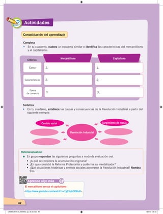 42
Actividades
42
Completa
• En tu cuaderno, elabora un esquema similar e identifica las características del mercantilismo
y el capitalismo:
1.
Mercantilismo
1.
Capitalismo
Criterios
Época
2. 2.Características
3. 3.
Forma
de comercio
Aprende algo más
‹https://www.youtube.com/watch?v=7gZ3qhODBu8›.
El mercatilismo versus el capitalismo
@
Sintetiza
• En tu cuaderno, establece las causas y consecuencias de la Revolución Industrial a partir del
siguiente ejemplo:
Revolución Industrial
Cambio social Surgimiento de masas
Heteroevaluación
=	En grupo respondan las siguientes preguntas a modo de evaluación oral.
• ¿A qué se considera la acumulación originaria?
• ¿En qué consistió la Reforma Protestante y quién fue su mentalizador?
• ¿Qué situaciones históricas y eventos sociales aceleraron la Revolución Industrial? Nombra
tres.
Consolidación del aprendizaje
CAMBIOS EN EL MUNDO; pp. 34-59.indd 42 18/3/19 09:43
 