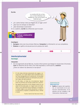 43
Escribe
La construcción de un tren,
con un trazo diferente al ya
establecido, que una la Sierra y la
Costa del país.
• ¿En cuánto tiempo crees que llegaría de un lugar a otro?
• ¿Qué tipo de ventajas se obtendría?
• ¿Qué desventajas ocasionaría?
En tu cuaderno, escribe las reflexiones que te surjan.
Investiguen
• Averigüen cómo eran las primeras fábricas. Compartan la información con sus compañeros.
• Elaboren un gráfico de secuencias de la producción textil.
31 2
Interpreten
• Con el surgimiento de las fábricas, muchos niños tuvieron que trabajar en situaciones inhumanas.
Lean los derechos de los niños y las niñas expuestos a continuación y analicen:
¿Cómo se violaron los derechos en esa época?
Autoevaluación
Metacognición
• Explico el avance del capitalis-
mo, el crecimiento de la pro-
ducción manufacturera, la ex-
pansión de las ciudades y del
intercambio internacional.
• El niño debe disfrutar plenamente de juegos y re-
creaciones, los cuales deben estar orientados hacia
los fines perseguidos por la educación; la sociedad
y las autoridades públicas se esforzarán por promo-
ver el goce de este producto.
• El niño debe, en todas las circunstancias, figurar
entre los primeros que reciban protección y socorro.
• No deberá permitirse al niño trabajar antes de una
edad mínima adecuada; en ningún caso se le dedi-
cará ni se le permitirá que se dedique a ocupación
o empleo alguno que pueda perjudicar su salud o
su educación o impedir su desarrollo físico, mental
o moral.
Fuente: Carta de las Naciones Unidas.
Trabajo colaborativo
Indagación
Interdisciplinariedad
Sociología
CAMBIOS EN EL MUNDO; pp. 34-59.indd 43 13/3/19 08:26
 