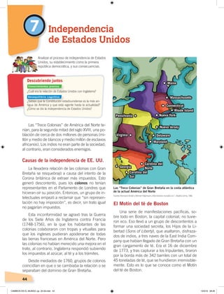 44
Las “Trece Colonias” de América del Norte te-
nían, para la segunda mitad del siglo XVIII, una po-
blación de cerca de dos millones de personas (mi-
llón y medio de blancos y medio millón de esclavos
africanos). Los indios no eran parte de la sociedad;
al contrario, eran considerados enemigos.
Causas de la independencia de EE. UU.
La llevadera relación de las colonias con Gran
Bretaña se resquebrajó a causa del intento de la
Corona británica de extraer más impuestos. Esto
generó descontento, pues los colonos no tenían
representantes en el Parlamento de Londres que
hicieran oír su posición. Entonces, un grupo de in-
telectuales empezó a reclamar que “sin represen-
tación no hay imposición”, es decir, sin trato igual
no pagarían impuestos.
Esta inconformidad se agravó tras la Guerra
de los Siete Años de Inglaterra contra Francia
(1748-1756), en la que los habitantes de las
colonias colaboraron con tropas y vituallas para
que los ingleses pudieran apoderarse de todas
las tierras francesas en América del Norte. Pero
las colonias no habían merecido una mejora en el
trato, al contrario, Inglaterra respondió subiendo
los impuestos al azúcar, al té y a los trámites.
Desde mediados de 1760, grupos de colonos
coincidían en que o se cambiaba la relación o se
separaban del dominio de Gran Bretaña.
El Motín del té de Boston
Una serie de manifestaciones pacíficas, so-
bre todo en Boston, la capital colonial, no tuvie-
ron eco. Eso llevó a un grupo de descontentos a
formar una sociedad secreta, los Hijos de la Li-
bertad (Sons of Liberty), que asaltaron, disfraza-
dos de indios, a tres naves de la East India Com-
pany que habían llegado de Gran Bretaña con un
gran cargamento de té. Era el 16 de diciembre
de 1773, y tras capturar a los tripulantes, tiraron
por la borda más de 342 barriles con un total de
45 toneladas de té, que se hundieron irremisible-
mente. Esto es lo que se conoce como el Motín
del té de Boston.
7 Independencia
de Estados Unidos
Analizar el proceso de independencia de Estados
Unidos, su establecimiento como la primera
república democrática, y sus consecuencias.
Maine
Massachusetts
Connecticut
Nueva York
Nueva Jersey
Pensilvania
Virginia Delaware
Maryland
Carolina del
Norte
Carolina del
Sur
Georgia
Rhode Island
Las “Trece Colonias” de Gran Bretaña en la costa atlántica
de la actual América del Norte
¿Cuál era la relación de Estados Unidos con Inglaterra?
¿Sabías que la Constitución estadounidense es la más an-
tigua de América y que está vigente hasta la actualidad?
¿Cómo se dio la independencia de Estados Unidos?
Descubriendo juntos
Elaboración:CENFuente: Hermann Kinder yWerner Hilgemann, Atlashistóricomundial, vol. 1, Madrid, Istmo, 1986.
Conocimientos previos
Desequilibrio cognitivo
CAMBIOS EN EL MUNDO; pp. 34-59.indd 44 13/3/19 08:26
 