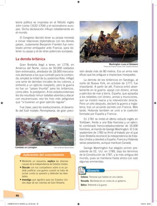 46
sión desde más de 80 metros. Era un arma más
eficaz que los antiguos e imprecisos mosquetes.
La derrota de los británicos en Saratoga, al
norte de Nueva York, en octubre de 1777, fue
importante. A partir de allí, Francia entró abier-
tamente en la guerra: apoyó con dinero, armas
y ejércitos de mar y tierra. España, que apoyaba
a los rebeldes con dinero, armas y municiones,
aún se mostró reacia a la intervención directa.
Pero un año después, declaró la guerra a Ingla-
terra, tras un acuerdo secreto con Francia. Más
tarde, Holanda también se unió a la coalición
formada por España y Francia.
En 1781 se rindió el último reducto inglés en
Yorktown, frente a una flota francesa y un ejérci-
to combinado franco-estadounidense de 16.000
hombres, al mando de George Washington. El 3 de
septiembre de 1783 se firmó el tratado por el que
Gran Bretaña reconoció la independencia de Esta-
dos Unidos y devolvió a España, Francia y Holanda
varias posesiones, aunque mantuvo Canadá.
George Washington fue elegido primer pre-
sidente de EE. UU. en 1789, bajo los términos
de la Constitución de 1787, y la más antigua del
mundo, pues se mantiene hasta ahora con solo
algunas enmiendas.
teoría política se inspiraba en el filósofo inglés
John Locke (1632-1704) y el racionalismo euro-
peo. Dicha declaración influyó notablemente en
el mundo.
El Congreso decidió tener su propia moneda
e iniciar relaciones diplomáticas con los demás
países. Justamente Benjamín Franklin fue nom-
brado primer embajador ante Francia, para ob-
tener su apoyo y el de otras potencias europeas.
La derrota británica
Gran Bretaña llegó a tener, en 1778, en
América del Norte, cerca de 50.000 soldados
bien entrenados, alrededor de 18.000 mercena-
rios alemanes a los que contrató para la contien-
da; empleó la mitad de su poderosa flota; infligió
una serie de derrotas iniciales de los colonos, y
enfrentó a un ejército inexperto, pero la guerra
no fue un “paseo triunfal” para los británicos,
como ellos lo predijeron. A los estadounidenses
les dio resultado rehuir batallas abiertas y atacar
con escaramuzas; eso los hizo más peligrosos
que “si tuvieran un gran ejército regular”.
Fue clave, para los revolucionarios, el desarro-
llo del fusil modelo Pennsylvania, de gran preci-
Colonos. Personas que habitan en una colonia.
Revuelta. Manifestación en contra de un gobierno.
Bélico. Referente a la guerra.
Glosario
Washington cruza el Delaware
Pintura de Emanuel Leutze. Foto: Creative Commons
Combate en Lexington Óleo de William Barnes Wollen
Foto:CreativeCommons
Aplicación del conocimiento
•	Mediante un esquema, explica las diversas
causas de la independencia de Estados Unidos.
•	Discute con tus compañeros sobre si es po-
sible justificar una guerra cuando se trata de
luchar contra la opresión y defender las liber-
tades.
•	Investiga qué significó para los Estados Uni-
dos dejar de ser colonias de Gran Bretaña.
CAMBIOS EN EL MUNDO; pp. 34-59.indd 46 13/3/19 08:26
 