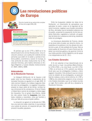 49
Entre los burgueses calaban las ideas de la
Ilustración, un movimiento de pensadores que
aplicaban la razón, creían en la dignidad de los
seres humanos, negaban que el poder procediera
de Dios, afirmaban que el verdadero soberano era
el pueblo, proponían la separación de los tres po-
deres (Ejecutivo, Legislativo y Judicial), y la igual-
dad de todos los ciudadanos ante la ley, aboliendo
todos los privilegios.
La monarquía absolutista de Francia, donde
el rey tenía todo el poder por derecho divino, no
reparaba en la pobreza ni en los deseos de cam-
bio de su país, el más poblado de Europa. Solo se
preocupaba de financiar el hueco fiscal que de-
jaban sus enormes gastos y las guerras (como la
que había perdido contra Inglaterra y la de apoyo
a la independencia de EE. UU.).
Los Estados Generales
A fin de solventar el lujo desenfrenado de la
corte, los de su mujer –la austríaca María Antonie-
ta (1755-1793)– y la crisis fiscal, Luis XVI (1754-
1793), en el trono en 1774, autorizó una reforma
fiscal para que los privilegiados (nobleza y clero)
pagasen impuestos. Esto produjo lo que se conoce
como la rebelión de los privilegiados, la oposición
total de nobleza y clero a dicha reforma. En 1787 y
1788 los dos estamentos exigieron al rey convocar
a los Estados Generales, que no se habían reunido
un siglo. No lo sabían, pero allí iba a desatarse la
Revolución francesa.
Al período que va de 1770 y 1820 se lo ha
denominado la Era de las Revoluciones. Una re-
volución produce una sustitución violenta de las
personas que están en el poder y cambia el sis-
tema político, económico y social. En Europa, la
más profunda de estas revoluciones fue la Re-
volución francesa, pero habría retrocesos al An-
tiguo Régimen y nuevas oleadas revolucionarias
en 1820, 1830 y 1848.
Antecedentes
de la Revolución francesa
La desigual distribución de la riqueza y del
poder entre los tres Estados o estamentos de la
sociedad francesa se agudizó en el siglo XVIII. El
clero (primer Estado) y la nobleza (segundo Esta-
do) eran los privilegiados: no pagaban impuestos,
poseían la mayor parte de las tierras, recibían ta-
sas y limosnas de los campesinos. El tercer Estado
o Estado llano carecía de privilegios y debía pagar
los impuestos. Era un grupo muy diverso, desde
los más pobres hasta los burgueses más ricos,
todos molestos y resentidos, unos por hambre y
otros por falta de acceso al poder político.
La situación se agravó en la década de 1780,
tras una serie de malas cosechas, lo que produjo
una subida de precios, en especial del pan. Ello
provocó revueltas populares.
8 Las revoluciones políticas
de Europa
¿Qué te imaginas cuando escuchas de libertad, igualdad y
fraternidad? ¿Dónde surgieron esos derechos?
¿Por qué fue necesario hacer revoluciones para reclamar
derechos? ¿Cuáles fueron las revoluciones que permitie-
ron cambiar las formas de gobernar?
Discutir el sentido de las revoluciones europeas
de ﬁnes de los siglos XVIII y XIX.
Descubriendo juntos
Los Estados Generales Dibujo de Jacques Louis David, Museo de Louvre
Conocimientos previos
Desequilibrio cognitivo
Foto:CreativeCommons
CAMBIOS EN EL MUNDO; pp. 34-59.indd 49 13/3/19 08:26
 