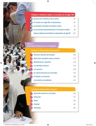 7
Unidad 5: Economía del Ecuador
Unidad 4:América Latina y el mundo en el siglo XIX
Unidad 6: Desarrollo humano
Los seres humanos en el espacio
Bloque 2
Recursos naturales del Ecuador 108
Agricultura, ganadería, pesca y minería 113
Manufacturas e industrias 118
La actividad comercial 123
Los servicios 128
El sistema financiero en el Ecuador 133
El Estado y la economía 138
La economía y sus problemas 142
Avances de la industria y de la ciencia 82
El mundo en el siglo XIX, el imperialismo 87
Los Estados nacionales de América Latina 92
Las economías latinoamericanas y el mercado mundial 98
Guerras y definiciones de fronteras en Latinoamérica del siglo XIX 102
Desarrollo humano en el Ecuador 146
Educación 151
Salud 156
Vivienda 161
Transporte 164
17
18
19
13
24
20
14
25
21
15
26
22
16
27
23
28
CONQUISTA Y COLONIZACIÓN; pp. 1-33..indd 7 13/3/19 08:15
 