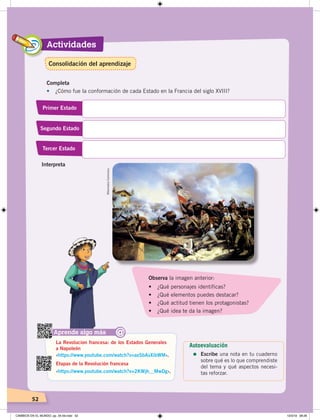 Actividades
52
Completa
• ¿Cómo fue la conformación de cada Estado en la Francia del siglo XVIII?
Primer Estado
Segundo Estado
Tercer Estado
Aprende algo más
‹https://www.youtube.com/watch?v=axSbAsXibWM›.
‹https://www.youtube.com/watch?v=2KWjh__MwDg›.
La Revolucion francesa: de los Estados Generales
a Napoleón
Etapas de la Revolución francesa
@
Observa la imagen anterior:
•	 ¿Qué	personajes	identificas?
•	 ¿Qué	elementos	puedes	destacar?
•	 ¿Qué	actitud	tienen	los	protagonistas?
•	 ¿Qué	idea	te	da	la	imagen?
Interpreta
WikimediaCommons.
Autoevaluación
=	Escribe una nota en tu cuaderno
sobre qué es lo que comprendiste
del tema y qué aspectos necesi-
tas reforzar.
Consolidación del aprendizaje
CAMBIOS EN EL MUNDO; pp. 34-59.indd 52 13/3/19 08:26
 
