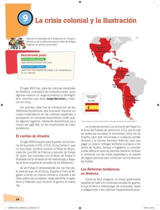54
El siglo XVIII fue, para las colonias españolas
en América, una época de contradicciones, pues
algunas vivieron un auge económico y demográ-
fico, mientras que otras languidecieron y caye-
ron en crisis.
Un proceso clave fue la introducción de las
Reformas borbónicas, que buscaron imponer un
nuevo imperialismo en las colonias españolas y
produjeron un creciente descontento criollo que,
en algunas regiones, habría de desembocar, ya a
inicios del siglo XIX, en los movimientos de inde-
pendencia.
El cambio de dinastía
El siglo XVIII empezó para España con la Gue-
rra de Sucesión (1701-1713). El rey Carlos II, que
no tuvo hijos, nombró sucesor a Felipe de Anjou,
nieto de Luis XIV de Francia y bisnieto de Felipe
IV, quien fue coronado con el título de Felipe V.
Acababa así la dinastía de los Habsburgo y llega-
ba al trono español la dinastía de los Borbones.
Al ser Felipe V descendiente del rey francés,
la idea de que, en el futuro, España y Francia lle-
gasen a tener un mismo monarca inquietó a las
otras potencias europeas, especialmente a Ingla-
terra y Holanda, que hicieron la guerra al nuevo
rey.
La contienda terminó con el triunfo de Felipe V y
la firma del Tratado de Utrecht en 1713, por el cual
las potencias europeas le reconocían como rey de
España, pero este renunciaba a cualquier posible
derecho a la Corona francesa. Además, tuvo que
pagar un precio: entregar territorios europeos a los
reinos de Austria, Saboya e Inglaterra, y conceder
a esta última el navío de permiso (derecho limitado
a comerciar con las Indias españolas) y el asiento
de negros (permiso para comerciar con esclavos en
las Indias).
Las Reformas borbónicas
en América
Como es fácil imaginar, el nuevo gobernante
español se halló con inmensas deudas de guerra,
lo que le llevó a sobrecargar de impuestos, tasas
y obligaciones a las colonias hispanoamericanas,
9 La crisis colonial y la Ilustración
¿Qué razones provocan una crisis?
¿Qué crisis vivió España para llegar a la independencia
de sus colonias?
Exponer la naturaleza de la Ilustración en Europa y
América y las condiciones para la caída del Antiguo
Régimen en ambos continentes.
Descubriendo juntos
Fuente:Wikipedia, El imperio español ‹https://es.wikipedia.org/wiki/Imperio_espa%C3%B1ol›.
Conocimientos previos
Desequilibrio cognitivo
CAMBIOS EN EL MUNDO; pp. 34-59.indd 54 13/3/19 08:26
 
