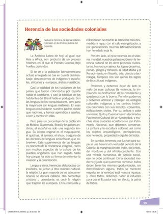 59
Herencia de las sociedades coloniales
Evaluar la herencia de las sociedades
coloniales en la América Latina del
presente.
La América Latina de hoy, al igual que
Asia y África, son producto de un proceso
histórico en el que el Período Colonial dejó
huellas profundas.
Si se ve a la población latinoamericana
actual, enseguida se cae en cuenta del mes-
tizaje: descendemos de indígenas y españo-
les, africanos y europeos, árabes y asiáticos.
Casi la totalidad de los habitantes de los
países que fueron colonizados por España
habla el castellano, y casi la totalidad de los
habitantes del Brasil habla el portugués. Son
las lenguas de los conquistadores, pero para
la mayoría ya son lenguas maternas. En esas
lenguas nos hablaron nuestros padres desde
que nacimos, y hemos aprendido a usarlas,
a leer y escribir en ellas.
Pero para un porcentaje de la población
de México, Guatemala, Brasil y los países an-
dinos, el español es solo una segunda len-
gua. Su idioma original es el maya-quiché,
el quichua, el aymara, el shuar, o alguna de
las decenas de lenguas amazónicas que so-
breviven. Esta supervivencia de las lenguas
es producto de la resistencia indígena, como
son muchos aspectos de la cultura de los
pueblos originarios que han llegado hasta
hoy porque ha sido su forma de enfrentar la
invasión y la colonización.
Lengua y etnia, herencias del proceso co-
lonizador, se juntan a otra realidad cultural:
la religión. La gran mayoría de los latinoame-
ricanos se declara católica, otro porcentaje
cristiana o protestante, es decir la religión
que trajeron los europeos. En la conquista y
colonización se mezcló la ambición más des-
medida y rapaz con el celo evangelizador, y
por generaciones muchos latinoamericanos
han heredado esta fe.
Por otro lado, al incorporarnos en el siste-
ma mundial, nuestros países recibieron la he-
rencia cultural de los otros procesos civiliza-
torios. No nos son ajenos los logros de asirios,
persas, griegos y romanos, la Edad Media y el
Renacimiento, en filosofía, arte, ciencia o tec-
nología. Tampoco nos son ajenos los logros
de las culturas indígenas.
Podemos y debemos dejar de lado lo
malo de esas culturas (la violencia, la im-
posición, la destrucción de la naturaleza) y
quedarnos con lo bueno. Por ello, podemos
y debemos admirar y proteger los vestigios
culturales indígenas y los centros históri-
cos coloniales con sus templos, conventos,
edificaciones civiles. Por su belleza y valor
universal, Quito y Cuenca fueron declaradas
Patrimonio Cultural de la Humanidad, y mu-
chas otras ciudades ecuatorianas son Patri-
monio Nacional, que debemos conservar.
La pintura y la escultura colonial, así como
los objetos arqueológicos prehispánicos,
son herencia, propiedad y orgullo de todos.
En cambio, tenemos que luchar para su-
perar una herencia funesta del período de la
Colonia: la marginación del indio, del cholo,
del montuvio y del afrodescendiente. Con
una mirada humanista, de justicia social,
eso no debe continuar. En la sociedad mo-
derna y justa que queremos construir, todos
deben tener las mismas oportunidades, sin
discriminación alguna; todos se merecen
respeto; en la variedad está nuestra riqueza;
y, entre todos, debemos hacer el esfuerzo
para que el Ecuador sea, en efecto, la patria
de todos.
CAMBIOS EN EL MUNDO; pp. 34-59.indd 59 13/3/19 08:26
 