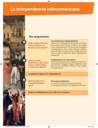 ¿Qué ciudades formaron
Juntas Supremas en
América y qué sucedió?
10
Las revoluciones independentistas
Causas de la independencia latinoamericana. Napo-
león nombra rey de España. La falta de rey, ocasión
de las Juntas americanas. De las Juntas a las guerras
de independencia. Haití y Santo Domingo. Indepen-
dencia de México. América Central. Independencia de
Cuba. El caso de Puerto Rico. Brasil: independencia
monárquica.
¿Cómo se liberó
Sudamérica? ¿Qué papel
tuvieron Simón Bolívar
y José de San Martín?
11 Independencia de Sudamérica
Nueva Granada y Venezuela. Independencia del Ecua-
dor. Argentina, Paraguay y Uruguay. Independencia de
Chile. El Perú. San Martín y Bolívar. Fin de la guerra
de independencia.
Nos preguntamos:
¿Qué hizo Bolívar por
la unidad de América
Latina?
12
El proyecto bolivariano
La idea de la unidad. La propuesta de Bolívar.
La unidad grancolombiana. El Congreso de Panamá.
La población negra en la Independencia
Valorar la independencia en la vida de las naciones
La independencia latinoamericana
INDEPENDENCIA LATINOAMERICANA; pp. 62-81.indd 61 13/3/19 08:31
 