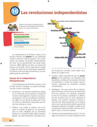 62
10
La independencia de América Latina fue el
proceso histórico de rebelión de sus habitantes
contra el dominio colonial español y de confor-
mación de Estados nacionales independientes.
Se inició con la proclamación de Juntas Sobe-
ranas en 1809. Algunas de ellas –en especial la
primera, la de Quito– fueron reprimidas a sangre
y fuego por parte de las autoridades españolas.
El proceso continuó hasta convertirse en una ver-
dadera guerra continental.
Causas de la independencia
latinoamericana
En la independencia de América Latina, como
en todo proceso complejo, se pueden distinguir
muchas causas, entre ellas:
• Económicas. Las reformas borbónicas ahoga-
ron la economía de las colonias al impedir el
comercio intrarregional e imponer una excesi-
va tributación. No se controlaba el contraban-
do inglés, lo que afectó la producción local.
La Corona no atendía las propuestas que ha-
cían las colonias en crisis.
• Políticas. Los criollos se sentían con el de-
recho y el deber de gobernar sus territorios,
pero se veían relegados por la prohibición
borbónica. La Corona estaba débil y despres-
tigiada. Los administradores coloniales eran,
por lo general, corruptos, pues habían com-
prado sus cargos al rey.
• Sociales. Había resentimiento por las prerro-
gativas de los españoles. Las disputas entre
españoles y criollos por los puestos directivos
se extendieron a todos los ámbitos (jueces,
oidores, superiores de conventos, rectores
universitarios).
•	 Ideológicas. Los precursores de la indepen-
dencia tomaron conciencia de las diferencias
entre las colonias y la metrópoli, resaltaron
el valor de lo propio y plantearon la alterna-
tiva de la patria como un ente separado de
España. Los sectores instruidos conocían y
discutían las ideas propuestas por la Ilustra-
ción y por el pensamiento político español (la
soberanía pertenece al pueblo; al faltar el rey,
la soberanía vuelve al pueblo; derecho de re-
belión ante un monarca injusto).
• Influencia de la independencia de EE. UU. Ese
logro se convirtió en un obvio modelo de lucha
Las revoluciones independentistas
¿Quiénes tenían el poder en América durante
la Época Colonial?
¿Por qué algunas personas importantes quieren la auto-
nomía de España?
Analizar críticamente la naturaleza de las
revoluciones independentistas de América
Latina, sus causas y limitaciones.
Descubriendo juntos
Las primeras Juntas revolucionarias de América
Quito, 1809
México, 1810
San Salvador, 1811
Guatemala, 1821
Lima, 1821
La Paz, 1825
Santiago de Chile, 1810 Buenos Aires, 1810
Montevideo, 1810
Caracas, 1810
Bogotá,
1810
Fuente:HermannKinderyWernerHilgemann,Atlashistóricomundial,vol.2,Londres,Penguin,1978.
Conocimientos previos
Desequilibrio cognitivo
Elaboración:CEN
INDEPENDENCIA LATINOAMERICANA; pp. 62-81.indd 62 13/3/19 08:31
 