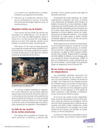63
decididos, fue la ocasión propicia para lograr la
deseada autonomía.
Al proclamar las Juntas Soberanas, los criollos
sudamericanos sostuvieron tres tesis: el rechazo
a las pretensiones de Napoleón sobre América, la
lealtad a Fernando VII y, lo más importante, la ilegiti-
midad tanto de José Bonaparte como de las autori-
dades coloniales designadas por el rey español, que
ya no tenía ningún poder. El hecho de haber des-
aparecido el monarca legítimo, decían los criollos,
producía que la soberanía volviese a a los pueblos
americanos, los cuales podían y debían nombrar
autoridades legítimas. Ese fue el inicio del camino
hacia la autodeterminación política.
Quito habría de ser la primera en toda la histo-
ria de la América hispana en proclamar, el 10 de
agosto de 1809, un gobierno propio, no nombra-
do por la Corona. Luego proclamarían sus Juntas,
en seguida, a lo largo de 1810, Caracas (19/04),
Buenos Aires (25/05), Bogotá (20/07) y Santiago
de Chile (18/08). En México, el cura Hidalgo daría
en el pueblo de Dolores (Guanajuato, 16/08), el
grito de independencia movido exactamente por
los mismos ideales: “¡Viva la Virgen de Guadalupe!
¡Abajo el mal gobierno! ¡Viva Fernando VII!”.
De las Juntas a las guerras
de independencia
Las autoridades españolas reprimieron con
ferocidad a la primera de las ciudades en for-
mar una Junta Soberana. Trataban de prevenir el
contagio. Los virreyes de Lima y Bogotá enviaron
de inmediato tropas con la orden de sitiar Quito y
no dejar que entrara “ni un grano de sal”. Tras la
derrota, los ejércitos de Lima y Bogotá ocuparon
la ciudad y un año después, el 2 de agosto de
1810, asesinaron a 300 patriotas y ciudadanos,
lo que conmovió a la América entera.
En el inicio, las Juntas no eran independen-
tistas: se decían depositarias interinas de la sobe-
ranía, hasta que retornara el rey legítimo. Pero la
reacción de los españoles llevó a polarizar las po-
siciones y las élites criollas multiplicaron, desde
1811, la proclamación, sin ambages, de la inde-
pendencia (en Caracas, por ejemplo, se instaló,
incluso, la Primera República).
La reacción militar de las autoridades colonia-
les fue inmediata. Las primeras Juntas se defen-
y, en cuanto a su republicanismo y constitu-
cionalismo, de organización del Estado.
• Influencia de la Revolución francesa. Aun-
que se condenaban los excesos, se percibía
al hundimiento del Antiguo Régimen como un
cambio de época.
Napoleón nombra rey de España
A las causas hay que añadir los hechos que
precipitaron la independencia. Uno de ellos es
que el 5 de mayo de 1808 Napoleón apresó a
Carlos IV y a su hijo Fernando VII y les obligó a
abdicar a su favor. Acto seguido, nombró rey de
España a su hermano mayor, José Bonaparte.
Entre tanto, el 2 de mayo se había producido
una sangrienta revuelta del pueblo de Madrid con-
tra los franceses. Las tropas napoleónicas mataron
a cientos de personas y, al día siguiente, fusilaron
a decenas de cabecillas de los barrios.
En muchas ciudades españolas se organiza-
ron Juntas Autónomas que prometían gobernar
hasta el retorno de Fernando VII al trono, pero fue-
ron disueltas por los franceses. Solo quedó libre la
parte occidental de Andalucía. La Junta de Sevilla
se proclamó Supremo Gobierno de toda España
(una ficción, pues el resto estaba bajo el rey Bona-
parte, llamado por los españoles “Pepe Botellas”).
La falta de rey, ocasión
de las Juntas americanas
Las noticias de lo sucedido en España cau-
saron conmoción en América, y, para los más
Fusilamiento del 3 de mayo de 1808 Óleo de Francisco de Goya
Museo del Prado, Madrid. Foto: Creative Commons
INDEPENDENCIA LATINOAMERICANA; pp. 62-81.indd 63 13/3/19 08:31
 