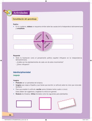 Actividades
66
Explica
• En tu cuaderno, elabora un esquema similar sobre las causas de la Independecia latinoamericana
y complétalo:
Económ
icas
Políticas
Sociales
Ideológicas
Imagina
• Pretende ser un periodista de la época.
• Imagina que viajas a España y que tienes que escribir un artículo sobre la crisis que vivía este
territorio.
• Para que acepten tu artículo, escribe varios titulares (entre cuatro o cinco).
Estos deben ser sugestivos y englobar la noticia en general.
• Redacta los titulares. Utiliza formatos como los siguientes para plantearlos:
Responde
• Tanto la Ilustración como el pensamiento político español influyeron en la independencia
latinoamericana.
- ¿Cuáles son los planteamientos de cada uno de estos movimientos?
- ¿Cómo influyeron?
Interdisciplinariedad
Lenguaje
Consolidación del aprendizaje
INDEPENDENCIA LATINOAMERICANA; pp. 62-81.indd 66 13/3/19 08:31
 