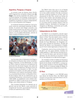 69
Argentina, Paraguay y Uruguay
La primera Junta de Buenos Aires (25-05-
1810) organizó tres campañas militares para do-
blegar a las fuerzas españolas del interior, pero
no fueron exitosas. Sin embargo, en Asunción es-
talló espontánea una revolución (14-05-1811), y
el gobierno resultante se sostuvo independiente.
Así se creó la República del Paraguay.
En la Banda Oriental la población rural se le-
vantó contra las autoridades españolas de Mon-
tevideo. El coronel José Artigas comandó a las
tropas revolucionarias que vencieron a las realis-
tas en la batalla de Las Piedras (18-05-1811) y
sitiaron a la amurallada Montevideo, adonde se
había mudado el Gobierno virreinal.
Las fricciones entre el federalismo de Artigas y
el centralismo de Buenos Aires serían constantes.
Artigas, finalmente, se tomó Montevideo, en mayo
de 1814, y lideró la creación de una federación de
provincias (las del actual Uruguay más varias del
litoral de la actual Argentina), llamada la Unión de
Pueblos Libres, que proclamó, en 1815, “la inde-
pendencia de España y de todo poder extranjero”
(refiriéndose a los imperios luso-brasileño, británi-
co y a la propia Buenos Aires). La República Orien-
tal del Uruguay, harta de sus desilusiones con el
centralismo bonaerense, y tras la Guerra con Brasil
(1825-1828), se establecería como entidad inde-
pendiente en 1828. En esta acción ya no participó
Artigas, pues estaba exiliado en Paraguay.
Otra iniciativa federalista fue liderada por el
general José de San Martín, quien promovió el
Congreso de Tucumán, que fundó las Provincias
Unidas de Sudamérica (9-07-1816).
San Martín tenía claro que si no se llevaba
adelante una guerra continental, la independen-
cia no iba a poder subsistir. Para ello, se propuso
derrotar al ejército español en el Perú, pero no
atravesando el Alto Perú, donde las fuerzas de
Buenos Aires habían sido derrotadas varias ve-
ces, sino cruzando los Andes hacia Chile. Pero,
de pronto, Chile, que se mantenía independien-
te, sucumbió ante los realistas (1814) y miles de
soldados chilenos, derrotados en Rancagua, se
refugiaron en Mendoza, conducidos por su jefe,
el general Bernardo O’Higgins.
Independencia de Chile
San Martín no se desalentó y decidió seguir
con sus planes, solo que ahora primero tenía que
liberar a Chile. Para eso dedicó años a fabricar
armas, balas y todo tipo de pertrechos, y a or-
ganizar el Ejército de los Andes, con las milicias
locales de Cuyo (Mendoza), los refugiados chi-
lenos, gran cantidad de voluntarios, oficiales del
Ejército del Norte y sus Granaderos a Caballo,
que él mismo había organizado en Buenos Aires.
Finalmente, inició el Cruce de los Andes (12-
01-1817) por seis pasos distintos. Contaba con
4.000 soldados y 1.200 milicianos de tropa de au-
xilio. El cruce fue épico, pero, tal como lo habían
planeado, las seis columnas se reunieron menos
de un mes después en el valle del Aconcagua.
De inmediato se libró la batalla de Chacabuco
contra los realistas, con una apabullante victoria del
Ejército de los Andes (12-02-1817), y aunque su-
frió una grave derrota en Cancha Rayada (19-03-
1818), triunfó en la decisiva batalla de Maipú (5-
04-1818), asegurando la independencia de Chile.
El Perú
Junto con O’Higgins, y con 200.000 pesos
que obtuvo de Buenos Aires, San Martín logró
comprar una escuadra naval para atacar a los es-
pañoles en el Perú por mar.
La toma de Montevideo Óleo de Luis Queirolo Repetto
Foto:CreativeCommons
Trabajo cooperativo
Aplicación del conocimiento
•	Escoge una de las independencias estudiadas
y dramatiza con un grupo de compañeros.
INDEPENDENCIA LATINOAMERICANA; pp. 62-81.indd 69 13/3/19 08:31
 