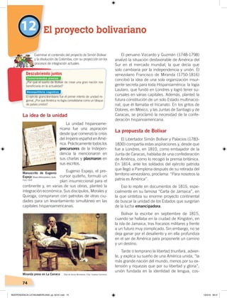 74
La idea de la unidad
La unidad hispanoame-
ricana fue una aspiración
desde que comenzó la crisis
del Imperio español en Amé-
rica. Prácticamente todos los
precursores de la Indepen-
dencia la mencionaron en
sus charlas y plasmaron en
sus escritos.
Eugenio Espejo, el pre-
cursor quiteño, formuló un
plan insurreccional para el
continente y, en varias de sus obras, planteó la
integración económica. Sus discípulos, Morales y
Quiroga, conspiraron con patriotas de otras ciu-
dades para un levantamiento simultáneo en las
capitales hispanoamericanas.
El peruano Vizcardo y Guzmán (1748-1798)
analizó la situación desfavorable de América del
Sur en el mercado mundial, la que decía que
solo cambiaría por la independencia y unión. El
venezolano Francisco de Miranda (1750-1816)
concibió la idea de una sola organización insur-
gente secreta para toda Hispanoamérica: la logia
Lautaro, que fundó en Londres y logró tener su-
cursales en varias capitales. Además, planteó la
futura constitución de un solo Estado multinacio-
nal, que él llamaba el Incanato. En los gritos de
Dolores, en México, y las Juntas de Santiago y de
Caracas, se proclamó la necesidad de la confe-
deración hispanoamericana.
La propuesta de Bolívar
El Libertador Simón Bolívar y Palacios (1783-
1830) compartía estas aspiraciones y, desde que
fue a Londres, en 1810, como embajador de la
Junta de Caracas, hablaba de una confederación
de América, como lo recogió la prensa británica.
En 1814, ante los soldados del ejército patriota
que llegó a Pamplona después de su retirada del
territorio venezolano, proclama: “Para nosotros la
patria es América”.
Eso lo repite en documentos de 1815, espe-
cialmente en su famosa “Carta de Jamaica”, en
la que sintetiza su enorme proyecto continental
de buscar la unidad de los Estados que surgirían
de la lucha emancipadora.
Bolívar la escribe en septiembre de 1815,
cuando se hallaba en la ciudad de Kingston, en
la isla de Jamaica, tras fracasos militares y frente
a un futuro muy complicado. Sin embargo, no se
deja ganar por el desaliento y en ella profundiza
en el ser de América para proponerle un camino
y un destino.
Tarde o temprano la libertad triunfará, advier-
te, y explica su sueño de una América unida, “la
más grande nación del mundo, menos por su ex-
tensión y riquezas que por su libertad y gloria”;
unión fundada en la identidad de lengua, cos-
12 El proyecto bolivariano
¿Por qué el sueño de Bolívar de crear una gran nación nos
beneﬁciaría en la actualidad?
El ejército grancolombiano fue el primer intento de unidad re-
gional. ¿Por qué América no logra consolidarse como un bloque
de países unidos?
Examinar el contenido del proyecto de Simón Bolívar
y la disolución de Colombia, con su proyección en los
procesos de integración actuales.
Miranda preso en La Carraca Óleo de Arturo Michelena. Foto: Creative Commons
Manuscrito de Eugenio
Espejo Museo Metropolitano, Quito
Descubriendo juntos
Foto: CEN
Conocimientos previos
Desequilibrio cognitivo
INDEPENDENCIA LATINOAMERICANA; pp. 62-81.indd 74 13/3/19 08:31
 