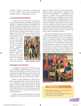 75
tumbres y religión, “que ligue sus partes entre
sí y con el todo”. Solo la unión permitirá a los
pueblos superar sus debilidades, concluye.
La unidad grancolombiana
La idea de la Gran Colombia fue original de
Francisco de Miranda, pero Bolívar fue quien la
ejecutó. El Congreso de Cúcuta (instalado el 30-
08-1821) fundó la República de Colombia con
los departamentos de Venezuela, Cundinamarca
(la actual Colombia) y Quito (el actual Ecuador).
Nuestro país no estuvo representado en el Con-
greso, pues había vuelto a caer bajo el dominio
español, luego de los intentos revolucionarios
entre 1809 y 1812.
Además de dictar
la Ley Fundamental
(Constitución) de Co-
lombia, el Congreso
de Cúcuta eligió a
Bolívar presidente
de la República, y a
Santander vicepre-
sidente. Bolívar ha-
bría de luchar por
conservar la unidad
de la Gran Colombia
hasta el momento
mismo de su muerte.
El Congreso de Panamá
El Congreso Anfictiónico de Panamá reunió
a las repúblicas hispanoamericanas, con la asis-
tencia de observadores de otras naciones. Fue
convocado por Simón Bolívar, desde Lima, el 7 de
diciembre de 1824. Se celebró en la ciudad de
Panamá, del 22 de junio al 15 de julio de 1826.
Bolívar ya había planteado la idea del con-
greso una década antes, en la Carta de Jamai-
ca. “Anfictionía” era la confederación de las an-
tiguas ciudades griegas para asuntos de interés
general. Eso era lo que Bolívar tenía en mente
al llamarlo anfictiónico: una confederación de los
pueblos de la misma cultura, para enfrentar jun-
tos los problemas.
Realizar en Panamá el Congreso tenía un gran
simbolismo: “Parece que si el mundo hubiese de
elegir su capital, el istmo de Panamá sería seña-
lado para este augusto destino, colocado como
está en el centro del globo…”, dirá Bolívar en la
invitación, cursada como presidente del Perú.
Bolívar insistió en que su objetivo era la confede-
ración de los pueblos hispanoamericanos. San-
tander, vicepresidente encargado del poder eje-
cutivo de Colombia, decidió, por su parte, invitar
también a Estados Unidos de América y a Brasil,
lo que desvirtuaba el propósito del Libertador: or-
ganizarse las repúblicas hispanoamericanas para
luego, en bloque, negociar con las naciones de
otras culturas o regímenes políticos.
Asistieron las delegaciones de Centroamérica,
la Gran Colombia, México y Perú (que represen-
tarían once naciones de hoy). Chile, Argentina y
Bolivia no asistieron; tampoco Brasil. Delegados
de los reinos de Gran Bretaña y Holanda pidie-
ron participar como observadores (el Libertador
Bolívar no asistió, pues era una reunión de ple-
nipotenciarios y no de jefes de Estado). Hubo
diez sesiones formales y muchas informales. Los
documentos finales declararon el carácter irre-
vocable de la independencia hispanoamericana;
Bolívar y Santander en Cúcuta
Foto:AcevedoBernal
Óleo atribuido a Antonio SalasArmisticio de Quito
MuseoMenaCaamaño.Foto:ChristophHirtz
Razonamiento
•	¿Qué ventajas tendríamos si la unidad grancolom-
biana fuese hoy una realidad?
•	¿Crees que la Comunidad Andina (CAN) es un
camino para nuestra integración?
INDEPENDENCIA LATINOAMERICANA; pp. 62-81.indd 75 13/3/19 08:31
 