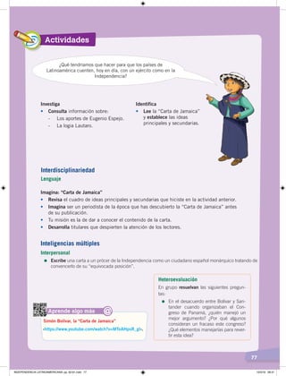 Actividades
77
Investiga
• Consulta información sobre:
- Los aportes de Eugenio Espejo.
- La logia Lautaro.
Identifica
• Lee la “Carta de Jamaica”
y establece las ideas
principales y secundarias.
Imagina: “Carta de Jamaica”
• Revisa el cuadro de ideas principales y secundarias que hiciste en la actividad anterior.
• Imagina ser un periodista de la época que has descubierto la “Carta de Jamaica” antes
de su publicación.
• Tu misión es la de dar a conocer el contenido de la carta.
• Desarrolla titulares que despierten la atención de los lectores.
¿Qué tendríamos que hacer para que los países de
Latinoamérica cuenten, hoy en día, con un ejército como en la
Independencia?
Aprende algo más
‹https://www.youtube.com/watch?v=MTeAHpsR_gI›.
Simón Bolívar, la “Carta de Jamaica”
@
Interdisciplinariedad
Lenguaje
Inteligencias múltiples
Interpersonal
=	Escribe una carta a un prócer de la Independencia como un ciudadano español monárquico tratando de
convencerlo de su “equivocada posición”.
Heteroevaluación
En grupo resuelvan las siguientes pregun-
tas:
=	En el desacuerdo entre Bolívar y San-
tander cuando organizaban el Con-
greso de Panamá, ¿quién manejó un
mejor argumento? ¿Por qué algunos
consideran un fracaso este congreso?
¿Qué elementos manejarías para rever-
tir esta idea?
INDEPENDENCIA LATINOAMERICANA; pp. 62-81.indd 77 13/3/19 08:31
 