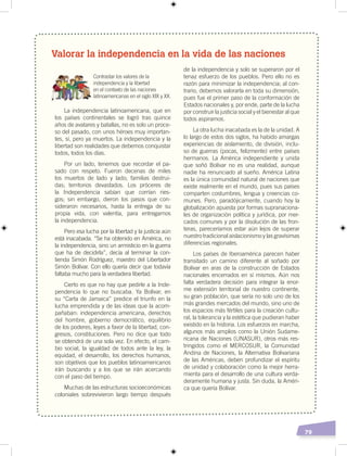 79
Valorar la independencia en la vida de las naciones
Contrastar los valores de la
independencia y la libertad
en el contexto de las naciones
latinoamericanas en el siglo XIX y XX.
La independencia latinoamericana, que en
los países continentales se logró tras quince
años de avatares y batallas, no es solo un proce-
so del pasado, con unos héroes muy importan-
tes, sí, pero ya muertos. La independencia y la
libertad son realidades que debemos conquistar
todos, todos los días.
Por un lado, tenemos que recordar el pa-
sado con respeto. Fueron decenas de miles
los muertos de lado y lado; familias destrui-
das; territorios devastados. Los próceres de
la Independencia sabían que corrían ries-
gos; sin embargo, dieron los pasos que con-
sideraron necesarios, hasta la entrega de su
propia vida, con valentía, para entregarnos
la independencia.
Pero esa lucha por la libertad y la justicia aún
está inacabada. “Se ha obtenido en América, no
la independencia, sino un armisticio en la guerra
que ha de decidirla”, decía al terminar la con-
tienda Simón Rodríguez, maestro del Libertador
Simón Bolívar. Con ello quería decir que todavía
faltaba mucho para la verdadera libertad.
Cierto es que no hay que pedirle a la Inde-
pendencia lo que no buscaba. Ya Bolívar, en
su “Carta de Jamaica” predice el triunfo en la
lucha emprendida y de las ideas que la acom-
pañaban: independencia americana, derechos
del hombre, gobierno democrático, equilibrio
de los poderes, leyes a favor de la libertad, con-
gresos, constituciones. Pero no dice que todo
se obtendrá de una sola vez. En efecto, el cam-
bio social, la igualdad de todos ante la ley, la
equidad, el desarrollo, los derechos humanos,
son objetivos que los pueblos latinoamericanos
irán buscando y a los que se irán acercando
con el paso del tiempo.
Muchas de las estructuras socioeconómicas
coloniales sobrevivieron largo tiempo después
de la independencia y solo se superaron por el
tenaz esfuerzo de los pueblos. Pero ello no es
razón para minimizar la independencia; al con-
trario, debemos valorarla en toda su dimensión,
pues fue el primer paso de la conformación de
Estados nacionales y, por ende, parte de la lucha
por construir la justicia social y el bienestar al que
todos aspiramos.
La otra lucha inacabada es la de la unidad. A
lo largo de estos dos siglos, ha habido amargas
experiencias de aislamiento, de división, inclu-
so de guerras (pocas, felizmente) entre países
hermanos. La América independiente y unida
que soñó Bolívar no es una realidad, aunque
nadie ha renunciado al sueño. América Latina
es la única comunidad natural de naciones que
existe realmente en el mundo, pues sus países
comparten costumbres, lengua y creencias co-
munes. Pero, paradójicamente, cuando hoy la
globalización apuesta por formas supranaciona-
les de organización política y jurídica, por mer-
cados comunes y por la disolución de las fron-
teras, pareceríamos estar aún lejos de superar
nuestro tradicional aislacionismo y las gravísimas
diferencias regionales.
Los países de Iberoamérica parecen haber
transitado un camino diferente al soñado por
Bolívar en aras de la construcción de Estados
nacionales encerrados en sí mismos. Aún nos
falta verdadera decisión para integrar la enor-
me extensión territorial de nuestro continente,
su gran población, que sería no solo uno de los
más grandes mercados del mundo, sino uno de
los espacios más fértiles para la creación cultu-
ral, la tolerancia y la estética que pudieran haber
existido en la historia. Los esfuerzos en marcha,
algunos más amplios como la Unión Sudame-
ricana de Naciones (UNASUR), otros más res-
tringidos como el MERCOSUR, la Comunidad
Andina de Naciones, la Alternativa Bolivariana
de las Américas, deben profundizar el espíritu
de unidad y colaboración como la mejor herra-
mienta para el desarrollo de una cultura verda-
deramente humana y justa. Sin duda, la Améri-
ca que quería Bolívar.
 