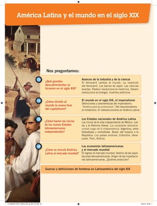 ¿Qué grandes
descubrimientos se
hicieron en el siglo XIX?
13 Avances de la industria y de la ciencia
El ferrocarril cambia al mundo. La invención
del ferrocarril. Los barcos de vapor. Las ciencias
exactas. Pasteur revoluciona la medicina. Darwin
revoluciona la biología. Inventos prácticos.
¿Cómo dividió al
mundo la nueva fase
del capitalismo?
14 El mundo en el siglo XIX, el imperialismo
Definiciones y características del imperialismo.
“América para los americanos”. Del neocolonialismo
al militarismo. El intervencionismo en América Latina.
Nos preguntamos:
¿Cómo fueron los inicios
de los nuevos Estados
latinoamericanos
independientes?
¿Cómo se vinculó América
Latina al mercado mundial?
15
16
Los Estados nacionales de América Latina
Los inicios de la vida independiente de México. Juá-
rez y la Reforma liberal. Las sociedades latinoame-
ricanas luego de la Independencia. Argentina, entre
federalistas y centralistas. Brasil: del Imperio a la
República. Los países andinos. Colombia. Vene-
zuela. Perú. Bolivia.
Las economías latinoamericanas
y el mercado mundial
El ingreso al mercado mundial. Destino de las expor-
taciones latinoamericanas. Origen de las importacio-
nes latinoamericanas. ¿Quiénes producían?
Guerras y definiciones de fronteras en Latinoamérica del siglo XIX
América Latina y el mundo en el siglo XIX
EL MUNDO EN EL SIGLO XIX; pp. 82-107.indd 81 13/3/19 08:42
 