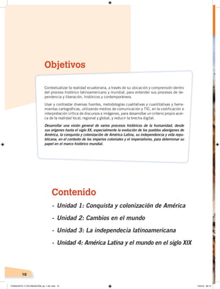 10
Contenido
- Unidad 1: Conquista y colonización de América
- Unidad 2: Cambios en el mundo
- Unidad 3: La independecia latinoamericana
- Unidad 4: América Latina y el mundo en el siglo XIX
Objetivos
Contextualizar la realidad ecuatoriana, a través de su ubicación y comprensión dentro
del proceso histórico latinoamericano y mundial, para entender sus procesos de de-
pendencia y liberación, históricos y contemporáneos.
Usar y contrastar diversas fuentes, metodologías cualitativas y cuantitativas y herra-
mientas cartográficas, utilizando medios de comunicación y TIC, en la codificación e
interpretación crítica de discursos e imágenes, para desarrollar un criterio propio acer-
ca de la realidad local, regional y global, y reducir la brecha digital.
Desarrollar una visión general de varios procesos históricos de la humanidad, desde
sus orígenes hasta el siglo XX, especialmente la evolución de los pueblos aborígenes de
América, la conquista y colonización de América Latina, su independencia y vida repu-
blicana, en el contexto de los imperios coloniales y el imperialismo, para determinar su
papel en el marco histórico mundial.
CONQUISTA Y COLONIZACIÓN; pp. 1-33..indd 10 13/3/19 08:15
 