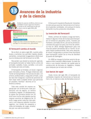 82
13
El ferrocarril cambia al mundo
No es fácil, en pleno siglo XXI, cuando autos,
buses y camiones nos permiten rápidos despla-
zamientos, comprender el gigantesco efecto que
tuvo la introducción del ferrocarril en el XIX.
Recuerden que desde la revolución agrícola,
el transporte terrestre se había hecho a lomo de
animales –caballos, mulas, camellos– o en carre-
tas tiradas por esos animales.
El transporte se limitaba a lo local o regional,
para mercados y ferias. A largas distancias sola-
mente se transportaban mercancías de valor, con
arrieros profesionales y resguardo armado, pues
las vías eran inseguras. Cuando las personas de-
bían viajar entre ciudades tenían que pernoctar
en posadas (“tambos” decimos en la
América andina).
Todo esto cambió de manera es-
pectacular con el ferrocarril. Este pro-
porcionó una vía segura; un servicio
constante y regular; un desplazamien-
to rápido (los primeros trenes con 25
km/h eran mucho más rápidos que los
mejores servicios de diligencia de 15
km/h, luego serían cada vez más velo-
ces) y una máquina potente (muchos
vagones, con cientos de pasajeros y
miles de toneladas de carga, arrastra-
dos por una sola locomotora).
El ferrocarril impulsó la Revolución Industrial,
no solo porque puso las mercancías en el merca-
do en grandes cantidades, sino porque él mismo
demandó muchos productos industriales.
La invención del ferrocarril
Rieles, primero de madera y luego de hierro,
había en algunas minas de Europa para transpor-
tar el mineral en pequeños carros, movidos por
hombres o animales de tiro, por eso la primera lo-
comotora de vapor fue para una mina de carbón.
La hizo en 1814, George Stephenson para una
mina de carbón (arrastraba 30 t a 7 km/h). Su di-
seño mejoró posteriormente. Diez años después,
él mismo inauguraba la primera línea ferroviaria
para transportar carbón de la mina de Stockton
al puerto de Darlington.
En 1830 se inauguró el primer servicio de pa-
sajeros entre Liverpool y Manchester. Su éxito dio
inicio a una masiva inversión de capital para la
construcción de ferrovías en Inglaterra, imitada
poco después por el resto del mundo.
Los barcos de vapor
Hasta inicios del siglo XIX, el transporte de
cantidades mayores de mercancías se hacía por
mar o río, en barcos a vela, las llamadas cocas en
Avances de la industria
y de la ciencia
¿Cómo mejoraron las comunicaciones los inventos del
siglo XIX?
Imagina que vives a inicios de la República en el país y
que llega a tu comunidad el cine. ¿Qué sentirías?
Analizar los avances cientíﬁcos y técnicos que
posibilitaron el gran auge de la industria y
el cambio en las condiciones de vida que
se dieron entre los siglos XVIII y XIX.
Descubriendo juntos
Un barco de vapor del siglo XIX. Este es un modelo norteamericano Foto: Artesanías Latinas
Conocimientos previos
Desequilibrio cognitivo
EL MUNDO EN EL SIGLO XIX; pp. 82-107.indd 82 13/3/19 08:42
 