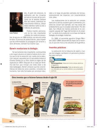 84
des. A partir de entonces, la
aplicación por los cirujanos
de todo el mundo de los prin-
cipios de la asepsia (lavarse
bien las manos, esterilizar los
instrumentos médicos, utilizar
batas estériles) salvó la vida a
millones de personas.
Pasteur inventó, asimismo,
uno de los más importantes
métodos de medicina preven-
tiva, la vacuna: en 1880 produjo una vacuna contra
la rabia. El proceso de pasteurización, para impedir
que las enfermedades se propaguen por la leche u
otros alimentos, también fue invento suyo.
Darwin revoluciona la biología
Tal vez la teoría más importante, controvertida
y de mayor alcance en toda la historia de la cien-
cia sea la de la evolución por medio de la selec-
ción natural, expuesta por el naturalista británico
Charles Darwin en su libro Sobre el origen de las
especies en 1859. Después de un viaje por Amé-
rica del Sur, que incluyó una visita clave a las
islas Galápagos, Darwin propuso que las caracte-
rísticas de todos los seres vivientes, incluidos los
humanos, han sido formadas por procesos natu-
rales a lo largo de grandes períodos de tiempo,
sobreviviendo las especies con características
más útiles.
Las implicaciones de la evolución en campos
fuera de la ciencia causaron gran controversia y to-
davía las causan (por ejemplo, aún hay ramas del
protestantismo que no aceptan esta teoría). Por otro
lado, han influido de manera profunda en la con-
cepción popular del “lugar del hombre en el univer-
so”. La teoría de la evolución es la base de toda la
biología y la ecología modernas.
En 1866, el sacerdote agustino Gregor Men-
del (1822-1884) desarrolló las leyes de la heren-
cia, lo que dio inicio a los estudios de la genética.
Inventos prácticos
La aplicación de la máquina de vapor y nue-
vas tecnologías cambiaron el panorama produc-
tivo para siempre.
Electromagnetismo. Interacción de los campos eléctricos
y magnéticos.
Tabla periódica de elementos. Tabla de elementos quími-
cos ordenados por su número atómico y sus propiedades
químicas.
Glosario
Louis Pasteur
Otros inventos que se hicieron famosos desde el siglo XIX
La cámara de fotos
Patentada por Nicéforo Niepce en 1827
El blue jeans
Patentado por
Levi Strauss
y Jacob Davis
en 1870
La hamburguesa
Patentado por Charlie Nagreen en 1891
La dinamita
Invento registrado por Alfred Nobel en 1867
La Coca-Cola
Inventada por John S. Pemberton, pero patentada por Frank Robinson en 1893
Estos son algunos de los inventos
del siglo XIX que han perdurado
en el tiempo.
Fuente: Inventos del siglo XIX, Wikipedia, ‹https://es.wikipedia.org/wiki/Categor%C3%ADa:Inventos_del_siglo_XIX›
Foto:CreativeCommons
Elaboración:CEN.Fotos:CreativeCommons
EL MUNDO EN EL SIGLO XIX; pp. 82-107.indd 84 13/3/19 08:42
 