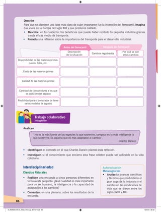 86
Describe
Para que se planteen una idea más clara de cuán importante fue la invención del ferrocarril, imagina
que vives en la Europa del siglo XIX y que produces calzado.
•		 Describe, en tu cuaderno, los beneficios que puede haber recibido tu pequeña industria gracias
a este eficaz medio de transporte.
• Redacta una reflexión sobre la importancia del transporte para el desarrollo industrial.
Analicen
“No es la más fuerte de las especies la que sobrevive, tampoco es la más inteligente la
que sobrevive. Es aquella que es más adaptable al cambio”.
Charles Darwin
Por qué se dan
estos cambios
Cambios registrados
Descripción
de la situación
Disponibilidad de las materias primas:
cueros, hilos, etc.
Costo de las materias primas
Calidad de las materias primas
Cantidad de consumidores a los que
se podía vender zapatos
Posibilidad para el comprador de tener
varios modelos de zapatos
Antes del ferrocarril Después del ferrocarril
• Identifiquen el contexto en el que Charles Darwin planteó esta reflexión.
• Investiguen si el conocimiento que encierra esta frase célebre puede ser aplicable en la vida
cotidiana.
• Realicen una encuesta a cinco personas diferentes en
torno a esta pregunta: ¿Qué cualidad es más importante
para un ser humano, la inteligencia o la capacidad de
adaptación a los cambios?
• Comenten, en una plenaria, sobre los resultados de la
encuesta.
Autoevaluación
Metacognición
•	 Analizo los avances científicos
y técnicos que posibilitaron el
gran auge de la industria y el
cambio en las condiciones de
vida que se dieron entre los
siglos XVIII y XIX.
Trabajo colaborativo
Indagación
Interdisciplinariedad
Ciencias Naturales
EL MUNDO EN EL SIGLO XIX; pp. 82-107.indd 86 13/3/19 08:42
 