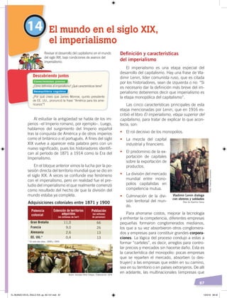 87
14 El mundo en el siglo XIX,
el imperialismo
¿Cómo deﬁnirías al imperialismo? ¿Qué características tiene?
¿Por qué crees que James Monroe, quinto presidente
de EE. UU., pronunció la frase “América para los ame-
ricanos”?
Revisar el desarrollo del capitalismo en el mundo
del siglo XIX, bajo condiciones de avance del
imperialismo.
Descubriendo juntos
Al estudiar la antigüedad se habla de los im-
perios –el Imperio romano, por ejemplo–. Luego,
hablamos del surgimiento del Imperio español
tras la conquista de América y de otros imperios
como el británico o el portugués. A fines del siglo
XIX vuelve a aparecer esta palabra pero con un
nuevo significado, pues los historiadores identifi-
can al período de 1871 a 1914 como la Era del
Imperialismo.
En el bloque anterior vimos la lucha por la po-
sesión directa del territorio mundial que se dio en
el siglo XIX. A veces se confunde ese fenómeno
con el imperialismo, pero en realidad fue el pre-
ludio del imperialismo el que realmente comenzó
como resultado del hecho de que la división del
mundo estaba ya completa.
Deﬁnición y características
del imperialismo
El imperialismo es una etapa especial del
desarrollo del capitalismo. Hay una frase de Vla-
dimir Lenin, líder comunista ruso, que es citada
por los historiadores, sean de izquierda o no: “Si
es necesario dar la definición más breve del im-
perialismo deberemos decir que imperialismo es
la etapa monopólica del capitalismo”.
Las cinco características principales de esta
etapa mencionadas por Lenin, que en 1916 es-
cribió el libro El imperialismo, etapa superior del
capitalismo, para tratar de explicar lo que acon-
tecía, son:
• El rol decisivo de los monopolios.
• La mezcla del capital
industrial y financiero.
• El predominio de la ex-
portación de capitales
sobre la exportación de
productos.
• La división del mercado
mundial entre mono-
polios capitalistas en
competencia mutua.
• Culminación de la divi-
sión territorial del mun-
do.
Para ahorrarse costos, mejorar la tecnología
y enfrentar la competencia, diferentes empresas
pequeñas formaron conglomerados medianos,
los que a su vez absorbieron otros conglomera-
dos y empresas para constituir grandes corpora-
ciones. La lógica del proceso condujo a estas a
formar “carteles”, es decir, arreglos para contro-
lar precios y mercados sin hacerse daño. Esta es
la característica del monopolio: pocas empresas
que se reparten el mercado, absorben (o des-
truyen) a las empresas que estén en su camino,
sea en su territorio o en países extranjeros. De allí
en adelante, las multinacionales (empresas que
Adquisiciones coloniales entre 1871 y 1900
* En solo dos años: 1898 y 1899.
Potencia
colonial
Extensión de territorios
adquiridos
(en millones de km²)
Población
(en millones
de personas)
Gran Bretaña
Francia
Alemania
EE. UU.*
11,0
9,0
2,6
0,4
66
26
13
13
11,0Gran Bretaña 66
2,6Alemania 13
Vladimir Lenin dialoga
con obreros y soldados
Óleo de Vladimir Serov
Autor: Gonzalo Ortiz Crespo. Elaboración: CEN
Foto:CreativeCommons
Conocimientos previos
Desequilibrio cognitivo
EL MUNDO EN EL SIGLO XIX; pp. 82-107.indd 87 13/3/19 08:42
 