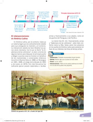 89
El intervencionismo
en América Latina
En América Latina, por el contrario, había ya
un sistema legal que era suficientemente estable
para que prosiguiera la inversión y el comercio.
La intervención abierta de Gran Bretaña fue po-
cas veces necesaria; fue lo que se llamó “la di-
plomacia de las cañoneras”, es decir, el envío de
algunos barcos para bloquear el principal puerto
y obligar a que las cosas se hicieran en beneficio
de los inversionistas o comerciantes británicos
(ocurrió en Buenos Aires en 1808, en Nicaragua
en 1841, 1848, a lo largo de la década de 1850
y, de nuevo, en 1874). Con más frecuencia fue
suficiente ejercer presión diplomática o facilitar
armas y financiamiento a sus aliados, como en
las guerras del Paraguay o del Pacífico.
Lo mismo hizo EE. UU.: financiamiento, armas
y “diplomacia de las cañoneras”, sobre todo con-
forme crecía su flota. Varias veces hizo presencia
en los puertos de América Latina para presionar en
favor de sus intereses (ver línea de tiempo arriba).
Invasión norteamerica-
na a México, durante la
Revolución mexicana.
Ocupación de Hondu-
ras por EE. UU.
Principales intervenciones de EE. UU.
Texas es anexado
a EE. UU.
Tras ser invadido por
EE. UU., México le
entrega el 40% de su
territorio (California,
México, Arizona).
El estadounidense
William Walker y
sus filibusteros se
apoderan de Nica-
ragua. Es derrotado
y huye.
Desembarco de EE. UU.
en Panamá, la que poco
después proclama su inde-
pendencia de Colombia.
Desembarcación
de marines en
Nicaragua.
Intervención
de EE. UU.
en República
Dominicana.
Tras la guerra con España,
EE. UU. se queda con
Puerto Rico, Guam y Fili-
pinas, y como interventor
en Cuba.
Nueva intervención
de EE. UU. en México.
1845 1855-57 1876 1898 1903 1905 1910 1911 1914-16
Corporaciones. Entidades empresariales de gran tamaño.
Ostentar. Mostrar algo que se posee de modo visible.
Frenesí. Locura, delirio.
Intervencionismo. Política de los países poderosos de interfe-
rir en la vida de los países más pequeños.
Glosario
Comercio de ganado en EE. UU. a ﬁnales del siglo XIX Pintura de Edward Hicks. Foto: Creative Commons
Autor: Gonzalo Ortiz Crespo. Elaboración: CEN
EL MUNDO EN EL SIGLO XIX; pp. 82-107.indd 89 13/3/19 08:42
 