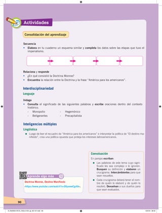 Actividades
9090
Secuencia
• Elabora en tu cuaderno un esquema similar y completa los datos sobre las etapas que tuvo el
imperialismo.
Relaciona y responde
• ¿En qué consistió la Doctrina Monroe?
• Encuentra la relación entre la Doctrina y la frase “América para los americanos”.
Aprende algo más
‹https://www.youtube.com/watch?v=DfpxwwCgr6k›.
Doctrina Monroe, Destino Manifiesto
@
Indaga
• Consulta el significado de las siguientes palabras y escribe oraciones dentro del contexto
histórico.
- Monopolio - Hegemónico
- Beligerantes - Precapitalista
Interdisciplinariedad
Lenguaje
Inteligencias múltiples
Lingüística
=	Luego de leer el recuadro de “América para los americanos” e interpretar la política de “El destino ma-
nifiesto”, crea una política opuesta que proteja los intereses latinoamericanos.
Coevaluación
En parejas escriban:
=	Las palabras de este tema cuyo signi-
ficado les sea complejo o lo ignoren.
Busquen su definición y elaboren un
crucigrama. Intercámbienlos para que
sean resueltos.
=	Cada crucigrama deberá tener el nom-
bre de quién lo elaboró y de quién lo
resolvió. Devuelvan a sus dueños para
que sean evaluados.
Consolidación del aprendizaje
EL MUNDO EN EL SIGLO XIX; pp. 82-107.indd 90 13/3/19 08:42
 