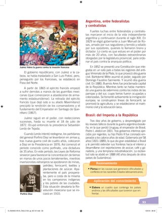 93
El gobierno republicano, con Juárez a la ca-
beza, se había trasladado a San Luis Potosí, pero,
perseguido por los franceses, se estableció en
Paso del Norte.
A partir de 1865 el ejército francés empezó
a sufrir derrotas a manos de las guerrillas mexi-
canas (que comenzaron a abastecerse de arma-
mento estadounidense). La retirada del ejército
francés (que dejó solo a su aliado Maximiliano)
precipitó la rendición de los conservadores y el
fusilamiento del Emperador en Santiago de Que-
rétaro (1867).
Juárez siguió en el poder, con reelecciones
sucesivas, hasta su muerte el 18 de julio de
1872. Ocupó entonces la presidencia Sebastián
Lerdo de Tejada.
Cuando Lerdo intentó reelegirse, los partidarios
del general Porfirio Díaz se levantaron en armas y,
tras nueva guerra civil de cuatro años, colocaron
a Díaz en la Presidencia en 1876. Así comenzó el
período conocido como porfiriato, una dictadura
de 35 años. En este período, las Leyes de Reforma
sirvieron para favorecer la concentración de tierras
en manos de unos pocos terratenientes, mientras
inversionistas extranjeros se apoderaron de minas,
petróleo, ferrocarril, textiles y
plantaciones de azúcar. Apa-
rentemente el país prospera-
ba, pero a costa de la miseria
en los campesinos indígenas
y los pobres de las ciudades.
Esta situación desataría la Re-
volución mexicana que se ini-
ciará en 1910.
Argentina, entre federalistas
y centralistas
Fuertes luchas entre federalistas y centralis-
tas marcaron el inicio de la vida independiente
argentina y continuaron durante el siglo XIX. En
1829 se eligió gobernante a Juan Manuel de Ro-
sas, amado por sus seguidores y temido y odiado
por sus opositores, quienes lo llamaron tirano y
dictador. Lo cierto es que estuvo en el poder por
más de 20 años, con facultades extraordinarias
otorgadas por la legislatura provincial, para orde-
nar el país contra la anarquía política.
En 1852 se presentó una Constitución que inte-
graba en un solo país a todas las regiones del anti-
guo Virreinato de la Plata, lo que provocó otra guerra
civil. Bartolomé Mitre asumió el poder, seguido por
Domingo Faustino Sarmiento. Y ocurrió otra guerra
civil. En 1880, Buenos Aires fue proclamada capital
de la República. Mientras tanto se había manteni-
do una guerra de exterminio contra los indios de las
pampas y del sur, cuyas tierras fueron ocupadas y
colonizadas. Se fomentó activamente la inmigración
europea; se construyeron líneas de ferrocarril; se
promovió la agricultura; y se establecieron el matri-
monio civil y la educación laica.
Brasil: del Imperio a la República
Tras diez años de gobierno, y desprestigiado por
los reveses bélicos durante la guerra argentino-brasile-
ña, en la que perdió Uruguay, el emperador de Brasil,
Pedro I, abdicó en 1831. Tras gobiernos interinos ejer-
cidos por regentes, su hijo Pedro II fue coronado em-
perador a los catorce años de edad. Gobernaría por 58
años (1831-1889), lo que dio gran estabilidad a Brasil
y le permitió extender sus fronteras hacia el interior y
desarrollarse con exportaciones de azúcar, café y ga-
nadería, y una temprana industrialización. La esclavi-
tud solo se abolió en 1888 (40 años después de otros
países de Sudamérica).
Juárez lidera la guerra contra la invasión francesa
Porﬁrio Díaz
Foto:CreativeCommons
Foto:CreativeCommons
Razonamiento
•	Piensa en las causas que generaron dificultades y
conflictos en los nacientes Estados latinoamericanos.
•	Elabora un cuadro que contenga los países
andinos y las dificultades que tuvieron que en-
frentar.
Aplicación del conocimiento
EL MUNDO EN EL SIGLO XIX; pp. 82-107.indd 93 13/3/19 08:42
 