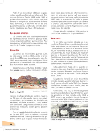 94
Pedro II fue depuesto en 1889 por un golpe
militar republicano liderado por el general Deo-
doro da Fonseca. Desde 1889 hasta 1930, el
gobierno fue una democracia constitucional, que
fomentó la inmigración, especialmente de italia-
nos y alemanes, y el desarrollo del sur del país,
pues la Presidencia se alternaba entre los domi-
nantes Estados de São Paulo y Minas Gerais.
Los países andinos
Los primeros años de la vida independiente de
las repúblicas andinas fueron de pobreza de las
masas, dispersión política y guerras civiles. Aquí
estudiaremos la historia de los cuatro países, a ex-
cepción de Ecuador, que ya conocemos.
Colombia
La primera de innumerables guerras civiles
de este país se inició en 1839, contra el presi-
dente liberal Márquez, y duraría cuatro años. En
1849 una epidemia de cólera mató a unas 20 mil
personas de la costa atlántica. En 1851 se decre-
tó la manumisión de los esclavos.
Dos constituciones liberales, de 1853 y 1863,
tras sendas guerras civiles, introdujeron el fede-
ralismo, el sufragio a todos los hombres mayores
de 21 años, el voto popular directo para elegir
congresistas y gobernadores, las libertades de
expresión, imprenta, enseñanza, culto, asocia-
ción y empresa. La figura descollante fue Tomás
Cipriano de Mosquera, célebre por su posición
anticlerical.
Pero el modelo federal-liberal entró en crisis
en los años 1870, dado el continuo choque de
intereses entre los Estados y la debilidad del go-
bierno central, que no podía realizar ni siquiera
obras viales. Los intentos de reforma desembo-
caron en una nueva guerra civil, que ganaron
los conservadores, por lo que su Constitución de
1886 abolió el federalismo, dio poder al gobier-
no central y reconoció como religión de Estado a
la católica. Este predominio conservador en Co-
lombia, conocido como “la Regeneración”, duró
hasta inicios del siglo XX.
El auge del café, iniciado en 1850, produjo la
colonización de Antioquia (capital Medellín).
Venezuela
Ya en 1826, una rebelión liderada por el ge-
neral José Antonio Páez mostró la inconformidad
de los venezolanos con las intrigas de Santander.
Con el pretexto de defender a Bolívar se procla-
mó, en noviembre de 1829, la separación de la
Gran Colombia. En mayo de 1830, se instaló en
Valencia el Congreso Constituyente. Así nació la
República de Venezuela, bajo la Presidencia de
Páez, líder del Partido Conservador, conformado
por jefes militares de la guerra de independencia,
comerciantes y hacendados.
Estos gobernaron hasta 1847, cuando co-
menzaron diez años de gobiernos autoritarios de
los dos hermanos Monagas, que fueron depues-
tos en 1858 por la revolución, comandada por
Julián Castro.
Su gobierno no tardó en crear descontento
entre los liberales, y estalló la llamada Guerra Fe-
deral, que se extendió hasta 1863. Los liberales
triunfadores tampoco duraron mucho, pues les
derrocó la llamada Revolución Azul.
Contra esta, a su vez, se levantó el general
liberal federalista Antonio Guzmán Blanco, quien
fue presidente en tres períodos entre 1870 y
1888, seguido por su aliado Joaquín Crespo en
otros dos hasta 1898. Fueron gobiernos moder-
nizadores, que impulsaron la educación y la obra
Bogotá en el siglo XIX Foto: Biblioteca Luis Ángel Arango
Caracas en el siglo XIX Foto: Museo Militar de Caracas
EL MUNDO EN EL SIGLO XIX; pp. 82-107.indd 94 13/3/19 08:42
 