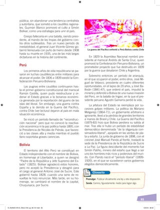 95
pública, sin abandonar una tendencia centralista
y autoritaria, que sometió a los caudillos regiona-
les. Guzmán Blanco promovió el culto a Simón
Bolívar, como una estrategia para unir el país.
Crespo fallecería en una batalla, siendo presi-
dente, al mando de las tropas del gobierno con-
tra otros sublevados. Tras un nuevo período de
inestabilidad, el general Juan Vicente Gómez go-
bernó Venezuela con puño de hierro desde 1908
hasta su muerte en 1935, una de las más largas
dictaduras en la historia del continente.
Perú
Los primeros años de vida republicana se pa-
saron en luchas caudillescas entre militares para
alcanzar el poder. De 1836 a 1839 existió la Con-
federación Peruano-Boliviana.
Las pugnas entre caudillos continuaron has-
ta el primer gobierno constitucional del mariscal
Ramón Castilla, quien pudo reestructurar y or-
denar el Estado gracias a la bonanza económi-
ca generada por la exportación del guano de las
islas del litoral. Sin embargo, una guerra contra
España y la derrota en la Guerra del Pacífico,
contra Chile (ver lectura) dejaron al país en mala
situación económica.
Se inició un período llamado de “reconstruc-
ción nacional” pero que no conoció la reactiva-
ción económica ni la paz política hasta 1895, con
la Presidencia de Nicolás de Piérola, que favore-
ció a las clases alta y media mientras el pueblo
llano soportaba graves carencias.
Bolivia
El territorio del Alto Perú se constituyó en
Estado independiente con el nombre de Bolivia,
en homenaje al Libertador, a quien se designó
“Padre de la República y Jefe Supremo del Es-
tado” (1825). Bolívar agradeció estos honores,
pero no aceptó la Presidencia y designó para
el cargo al general Antonio José de Sucre. Este
gobernó hasta 1828, cuando una serie de re-
vueltas le hizo renunciar. Más tarde, en su ho-
menaje, se cambiará el nombre de la capital,
Chuquisaca, por Sucre.
En 1829 la Asamblea Nacional nombró pre-
sidente al mariscal Andrés de Santa Cruz, quien
promovió la Confederación Peruano-Boliviana, un
prometedor proyecto que fue destruido en 1839
por la guerra que desataron Chile y Argentina.
Sobrevino entonces un período de anarquía,
en el que ocuparon el poder, entre otros, José Mi-
guel de Velasco, presidente en cuatro diferentes
oportunidades, en el lapso de 20 años, y José Ba-
llivián (1841-47), que ordenó el país, impulsó la
minería y defendió a Bolivia de una nueva invasión
del Perú, en la batalla de Ingavi, en la que el pre-
sidente peruano Agustín Gamarra perdió la vida.
La jefatura del Estado se reemplaza por su-
cesivos golpes militares. La polìtica de Mariano
Melgarejo (1864-71), un gobernante arbitrario e
ignorante, llevó a la pérdida de grandes territorios
a manos de Brasil y Chile. La Guerra del Pacífico
(1879-83) hizo que Bolivia perdiera su salida al
mar. Tras ella sí hubo un período de estabilidad
democrática denominada “de la oligarquía con-
servadora-liberal”, apoyada en las ventas de pla-
ta y estaño. La junta de gobierno de 1898, con el
coronel José Manuel Pando al frente, trasladó la
sede de la Presidencia de la República de Sucre
a La Paz. La figura descollante del momento fue
Simón Patiño, minero del estaño que llegó a ser
uno los hombres más ricos y poderosos del mun-
do. Con Pando nació el “período liberal” (1899-
1920), en el que se sucedieron varios gobiernos
elegidos democráticamente.
Promulgar. Publicar oficialmente una ley u otra disposición.
Senda. Camino; figuradamente: medio para lograr algo.
Glosario
La guerra del Pacíﬁco enfrentó a Perú-Bolivia contra Chile
Foto:CreativeCommons
EL MUNDO EN EL SIGLO XIX; pp. 82-107.indd 95 13/3/19 08:42
 