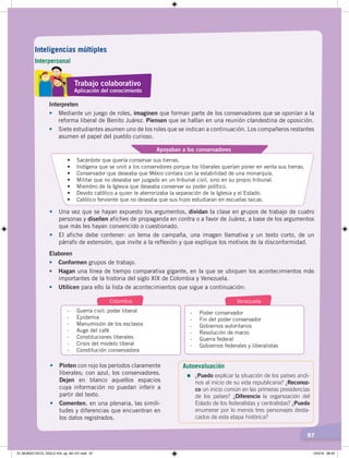 97
Interpreten
• Mediante un juego de roles, imaginen que forman parte de los conservadores que se oponían a la
reforma liberal de Benito Juárez. Piensen que se hallan en una reunión clandestina de oposición.
• Siete estudiantes asumen uno de los roles que se indican a continuación. Los compañeros restantes
asumen el papel del pueblo curioso.
•	 Sacerdote	que	quería	conservar	sus	tierras.
•	 Indígena	que	se	unió	a	los	conservdores	porque	los	liberales	querían	poner	en	venta	sus	tierras.
•	 Conservador	que	deseaba	que	Méxio	contara	con	la	estabilidad	de	una	monarquía.
•	 Militar	que	no	deseaba	ser	juzgado	en	un	tribunal	civil,	sino	en	su	propio	tribunal.
•	 Miembro	de	la	Iglesia	que	deseaba	conservar	su	poder	político.
•	 Devoto	católico	a	quien	le	aterrorizaba	la	separación	de	la	Iglesia	y	el	Estado.
•	 Católico	ferviente	que	no	deseaba	que	sus	hijos	estudiaran	en	escuelas	laicas.	
Apoyaban a los conservadores
• Una vez que se hayan expuesto los argumentos, dividan la clase en grupos de trabajo de cuatro
personas y diseñen afiches de propaganda en contra o a favor de Juárez, a base de los argumentos
que más les hayan convencido o cuestionado.
• El afiche debe contener: un lema de campaña, una imagen llamativa y un texto corto, de un
párrafo de extensión, que invite a la reflexión y que explique los motivos de la disconformidad.
Elaboren
• Conformen grupos de trabajo.
• Hagan una línea de tiempo comparativa gigante, en la que se ubiquen los acontecimientos más
importantes de la historia del siglo XIX de Colombia y Venezuela.
• Utilicen para ello la lista de acontecimientos que sigue a continuación:
- Guerra civil: poder liberal
- Epidemia
- Manumisión de los esclavos
- Auge del café
- Constituciones liberales
- Crisis del modelo liberal
- Constitución conservadora
- Poder conservador
- Fin del poder conservador
- Gobiernos autoritarios
- Resolución de marzo
- Guerra federal
- Gobiernos federales y liberalistas
Colombia Venezuela
• Pinten con rojo los períodos claramente
liberales; con azul, los conservadores.
Dejen en blanco aquellos espacios
cuya información no puedan inferir a
partir del texto.
• Comenten, en una plenaria, las simili-
tudes y diferencias que encuentran en
los datos registrados.
Autoevaluación
=	¿Puedo explicar la situación de los países andi-
nos al inicio de su vida republicana? ¿Reconoz-
co un inicio común en las primeras presidencias
de los países? ¿Diferencio la organización del
Estado de los federalistas y centralistas? ¿Puedo
enumerar por lo menos tres personajes desta-
cados de esta etapa histórica?
Trabajo colaborativo
Aplicación del conocimiento
Inteligencias múltiples
Interpersonal
EL MUNDO EN EL SIGLO XIX; pp. 82-107.indd 97 13/3/19 08:42
 