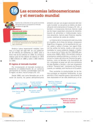 98
entraron uno por uno al gran escenario del mer-
cado mundial. La secuencia se debió a la diver-
sificación de la demanda en Europa y EE. UU., y
también a innovaciones técnicas (barcos cada
vez de mayor capacidad; procesos de industria-
lización de alimentos) e institucionales (servi-
cios aduaneros, bancos para financiar exporta-
ciones, sistemas de cartas de crédito).
La historia de la incorporación está resumida
en el gráfico de la línea de tiempo: empezaron
Argentina y Uruguay, con la exportación de cue-
ros, pieles y sebos a Europa. Les siguió Chile,
con las ventas de harina, aceite y vino que de-
mandaba la nueva población llegada a Califor-
nia a causa de la Fiebre del Oro (300.000 per-
sonas entre 1848 y 1855). Ello también motivó a
empresarios estadounidenses a construir el fe-
rrocarril a través del istmo de Panamá (los gam-
businos, como se llamaba a los buscadores de
oro, compraban al pasar por allí unos sombreros
de paja flexibles y bonitos, a los que empezaron
a llamar “Panama hats”, sombreros de Panamá,
cuando, en realidad, eran hechos en el Ecuador).
Para aumentar la productividad de las tie-
rras europeas se requerían fertilizantes, lo que
permitió a Perú exportar guano (excremento de
aves depositado en las islas desérticas) y el sa-
América Latina experimentó notables cam-
bios a lo largo del siglo XIX: de una población
de 20 millones de habitantes en 1820, pasó a
tener más de 62 millones en 1900. Su comercio
exterior pasó de 50 millones de dólares en 1825
a 800 millones en 1885 y sobre 1.000 millones
en 1900.
El ingreso al mercado mundial
Por incorporación al mercado mundial en-
tendemos el establecimiento de un comercio
permanente en montos considerables fuera de
la región, es decir, hacia Europa y EE. UU.
Desde 1840, casi como llamados por un di-
rector de escena, los países latinoamericanos
16 Las economías latinoamericanas
y el mercado mundial
¿Qué producía América para ofrecer al mundo como pro-
ductos de exportación?
¿Consideras que los productos con que se inició América
en el mercado internacional se han modiﬁcado, aumen-
tado o disminuido?
Examinar las condiciones en las que las economías
latinoamericanas se incorporaron al mercado
mundial en el siglo XIX.
Descubriendo juntos
Argentina y Uruguay
(cueros, pieles y sebos)
Chile (harina, aceite
y vino)
Perú (guano, salitre);
Bolivia (salitre)
Ecuador (sombreros
de paja toquilla,
“Panama hats”)
Argentina, Uruguay y el
sur de Brasil (cereales
y carne)
Brasil, Colombia
(azúcar, café)
Ecuador (cacao)
Caribe (azúcar)
Perú, Ecuador,
Brasil (caucho)
Bolivia (estaño) Venezuela (hierro, bauxita)
México, Venezuela (petróleo)
1840 1850 1860 1870
1880 1890
Ingreso de los países de
América Latina al
mercado mundial
Autor: Gonzalo Ortiz Crespo. Elaboración: CEN
Conocimientos previos
Desequilibrio cognitivo
EL MUNDO EN EL SIGLO XIX; pp. 82-107.indd 98 13/3/19 08:42
 
