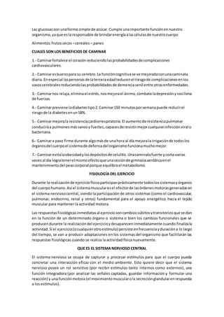 Las glucosasson unaforma simple de azúcar.Cumple unaimportante funciónennuestro
organismo,yaque esla responsable de brindarenergíaalascélulasde nuestrocuerpo
Alimentos:frutossecos –cereales – panes
CUALES SON LOS BENEFICIOS DE CAMINAR
1.- Caminarfortalece el corazónreduciendolasprobabilidadesde complicaciones
cardiovasculares.
2.- Caminaresbuenopara su cerebro.La funcióncognitivase ve mejoradaconunacaminata
diaria.En especial laspersonasde laterceraedadreducenel riesgode complicacionesenlos
vasoscerebralesreduciendolasprobabilidadesde demenciasenil entre otrasenfermedades.
3.- Caminarnos relaja,eliminael estrés,nosmejorael ánimo,combate ladepresiónynosllena
de fuerzas.
4.- Caminarpreviene ladiabetestipo2.Caminar150 minutosporsemanapuede reducirel
riesgode la diabetesenun58%.
5.- Caminarmejorala resistenciacardiorrespiratoria.El aumentode resistenciapulmonar
conduciráa pulmonesmássanosy fuertes,capacesde resistirmejorcualquierinfecciónviral o
bacteriana.
6.- Caminara paso firme durante algomásde unahora al día mejorala irrigaciónde todoslos
órganos del cuerpoel sistemade defensadel organismofuncionamuchomejor.
7.- Caminarevitalaobesidadylosdepósitosde celulitis.Unacaminatafuerte ycorta varias
vecesal día logratenerel mismoefectoque unasesiónde gimnasiaaeróbicaenel
mantenimientodel pesocorporal porque equilibrael metabolismo.
FISIOLOGÍA DEL EJERCICIO
Durante la realizaciónde ejerciciofísicoparticipanprácticamente todoslossistemasyórganos
del cuerpohumano.Así el sistemamuscularesel efectorde lasórdenesmotorasgeneradasen
el sistema nerviosocentral, siendo la participación de otros sistemas (como el cardiovascular,
pulmonar, endocrino, renal y otros) fundamental para el apoyo energético hacia el tejido
muscular para mantener la actividad motora.
Las respuestasfisiológicasinmediatasal ejerciciosoncambiossúbitosytransitoriosque se dan
en la función de un determinado órgano o sistema o bien los cambios funcionales que se
producendurante la realizacióndel ejercicioydesapareceninmediatamente cuando finalizala
actividad.Si el ejercicio(ocualquierotroestímulo) persiste enfrecuenciayduracióna lo largo
del tiempo, se van a producir adaptaciones en los sistemas del organismo que facilitarán las
respuestas fisiológicas cuando se realiza la actividad física nuevamente.
QUE ES EL SISTEMA NERVIOSO CENTRAL
El sistema nervioso se ocupa de capturar y procesar estímulos para que el cuerpo pueda
concretar una interacción eficaz con el medio ambiente. Esto quiere decir que el sistema
nervioso posee un rol sensitivo (por recibir estímulos tanto internos como externos), una
función integradora (por analizar las señales captadas, guardar información y formular una
reacción) y una funciónmotora (el movimientomuscularola secreciónglandularenrespuesta
a los estímulos).
 