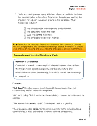 REMEDIAL MODULE
English – Ninth Grade
PAGE 14
21. Susie was playing very roughly with her cell phone and later that day
her friends saw her in the office. They heard the principal say that she
shouldn't have been swinging it around in the first place. What
happened to Susie?
a The principal took the cell phone away from her.
b The cell phone fell on the floor.
c Susie was sent to the office.
d The principal called Susie’s mother.
Examples
“Wall Street” literally means a street situated in Lower Manhattan, but
connotatively it refers to wealth and power.
“He’s such a dog.” In this sentence, the word dog connotes shamelessness, or
ugliness.
“That woman is a dove at heart.” Dove implies peace or gentility.
“There’s no place like home.” While home may refer to the actual building
connotatively, it most often refers to family, comfort, and security.
©2019,2020LearnAidLLC
Definition of Connotation
Connotation refers to a meaning that is implied by a word apart from
the thing which it describes explicitly. Words carry cultural and
emotional associations or meanings, in addition to their literal meanings
or denotations.
Connotations and Technical Meanings of Words:
9.R.4L Determine the meaning of words and phrases as they are used in a literary
text, including figurative and connotative meanings; analyze the impact of specific
word choices on meaning and tone, including analogies or allusions to other texts.
 