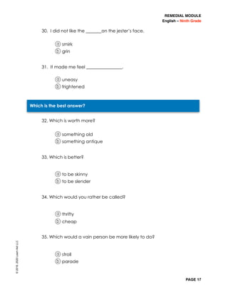 REMEDIAL MODULE
English – Ninth Grade
PAGE 17
30. I did not like the _______on the jester’s face.
a smirk
b grin
31. It made me feel ________________.
a uneasy
b frightened
32. Which is worth more?
a something old
b something antique
33. Which is better?
a to be skinny
b to be slender
34. Which would you rather be called?
a thrifty
b cheap
35. Which would a vain person be more likely to do?
a stroll
b parade
Which is the best answer?
©2019,2020LearnAidLLC
 