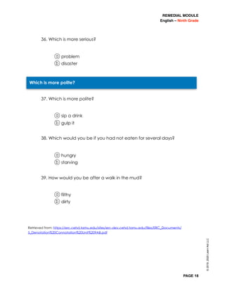 REMEDIAL MODULE
English – Ninth Grade
PAGE 18
36. Which is more serious?
a problem
b disaster
37. Which is more polite?
a sip a drink
b gulp it
38. Which would you be if you had not eaten for several days?
a hungry
b starving
39. How would you be after a walk in the mud?
a filthy
b dirty
Retrieved from: https://erc.cehd.tamu.edu/sites/erc-dev.cehd.tamu.edu/files/ERC_Documents/
5_Denotation%20Connotation%20Unit%209AB.pdf
Which is more polite?
©2019,2020LearnAidLLC
 