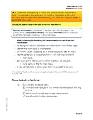 REMEDIAL MODULE
English – Ninth Grade
PAGE 19
Effective strategies to distinguish between relevant and irrelevant
information:
▪ To distinguish relevant from irrelevant information~ follow these steps:
▪ Identify the main topic of the material.
▪ Determine which supporting ideas are directly related to the topic.
▪ Identify sentences or ideas that do not seem to be related to the
o main topic.
▪ Sort through the information you think might not be relevant.
o Try to connect it to the main topic.
▪ If you cannot make a connection, then it is probably irrelevant.
Retrieved from: http://burnet.twpunionschools.org/subsites/slama/documents/EOW_unit_resources/
01_02_CTSA.pdf
Choose the irrelevant sentence:
40. a Football is a popular sport.
b Football can be played in two formats: tackle football and flag
football.
C Both types of football require special equipment.
d Snack food at stadiums is expensive.
Relevant information is the details in the text that helps to support the
authors ideas. Irrelevant information tells extra information about the main
idea that is not really important to the main idea.
Distinguish between relevant and irrelevant information
©2019,2020LearnAidLLC
9.R.4L Determine the meaning of words and phrases as they are used in a
literary text, including figurative and connotative meanings; analyze the
impact of specific word choices on meaning and tone, including analogies or
allusions to other texts.
 