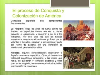 El proceso de Conquista y
Colonización de América
Conquista española dos componentes
fundamentales.
La religión: luego de años de lucha contra los
árabes, los españoles creían que era su deber
expandir el catolicismo y convertir a su fe a los
indígenas. Por ello, una vez que los nativos
americanos aceptaban el bautismo, ya fuera por su
voluntad o forzados, pasaban a ser súbditos y parte
del Reino de España, en una condición de
inferioridad, pero súbditos al fin.
Riqueza: algunos conquistadores regresaron a
España una vez enriquecidos. Otros, al descubrir el
potencial económico americano y las minas que
había, se quedaron y formaron ciudades y villas
que, en su mayoría, tenían como principal actividad
la extracción de minerales.
 