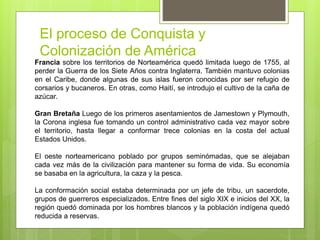 El proceso de Conquista y
Colonización de América
Francia sobre los territorios de Norteamérica quedó limitada luego de 1755, al
perder la Guerra de los Siete Años contra Inglaterra. También mantuvo colonias
en el Caribe, donde algunas de sus islas fueron conocidas por ser refugio de
corsarios y bucaneros. En otras, como Haití, se introdujo el cultivo de la caña de
azúcar.
Gran Bretaña Luego de los primeros asentamientos de Jamestown y Plymouth,
la Corona inglesa fue tomando un control administrativo cada vez mayor sobre
el territorio, hasta llegar a conformar trece colonias en la costa del actual
Estados Unidos.
El oeste norteamericano poblado por grupos seminómadas, que se alejaban
cada vez más de la civilización para mantener su forma de vida. Su economía
se basaba en la agricultura, la caza y la pesca.
La conformación social estaba determinada por un jefe de tribu, un sacerdote,
grupos de guerreros especializados. Entre fines del siglo XIX e inicios del XX, la
región quedó dominada por los hombres blancos y la población indígena quedó
reducida a reservas.
 