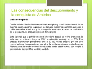 Las consecuencias del descubrimiento y
la conquista de América
Crisis demográfica
Con la introducción de las enfermedades europeas y como consecuencia de las
guerras, las migraciones forzadas y los trabajos excesivos que tenía que sufrir la
población nativa americana y de la angustia emocional a causa de la violencia
de la Conquista, se produjo una crisis demográfica.
Esto significa que la población nativa americana decayó de forma dramática; se
sabe que, en el incario, luego de 1532, la población se redujo en un 75%. Esta
drástica disminución poblacional tuvo a su vez varios efectos: por un lado,
grupos enteros desaparecieron; por otro, la población desaparecida debió ser
reemplazada por mano de obra esclavizada traída desde África, con lo que la
composición demográfica también cambió.
 