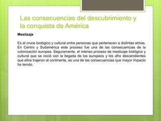 Las consecuencias del descubrimiento y
la conquista de América
Mestizaje
Es el cruce biológico y cultural entre personas que pertenecen a distintas etnias.
En Centro y Sudamérica este proceso fue una de las consecuencias de la
colonización europea. Seguramente, el intenso proceso de mestizaje biológico y
cultural que se inició con la llegada de los europeos y los afro descendientes
que ellos trajeron al continente, es una de las consecuencias que mayor impacto
ha tenido.
 