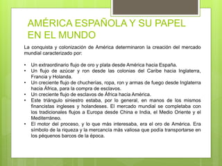 AMÉRICA ESPAÑOLA Y SU PAPEL
EN EL MUNDO
La conquista y colonización de América determinaron la creación del mercado
mundial caracterizado por:
• Un extraordinario flujo de oro y plata desde América hacia España.
• Un flujo de azúcar y ron desde las colonias del Caribe hacia Inglaterra,
Francia y Holanda.
• Un creciente flujo de chucherías, ropa, ron y armas de fuego desde Inglaterra
hacia África, para la compra de esclavos.
• Un creciente flujo de esclavos de África hacia América.
• Este triángulo siniestro estaba, por lo general, en manos de los mismos
financistas ingleses y holandeses. El mercado mundial se completaba con
los tradicionales flujos a Europa desde China e India, el Medio Oriente y el
Mediterráneo.
• El motor del proceso, y lo que más interesaba, era el oro de América. Era
símbolo de la riqueza y la mercancía más valiosa que podía transportarse en
los péquenos barcos de la época.
 